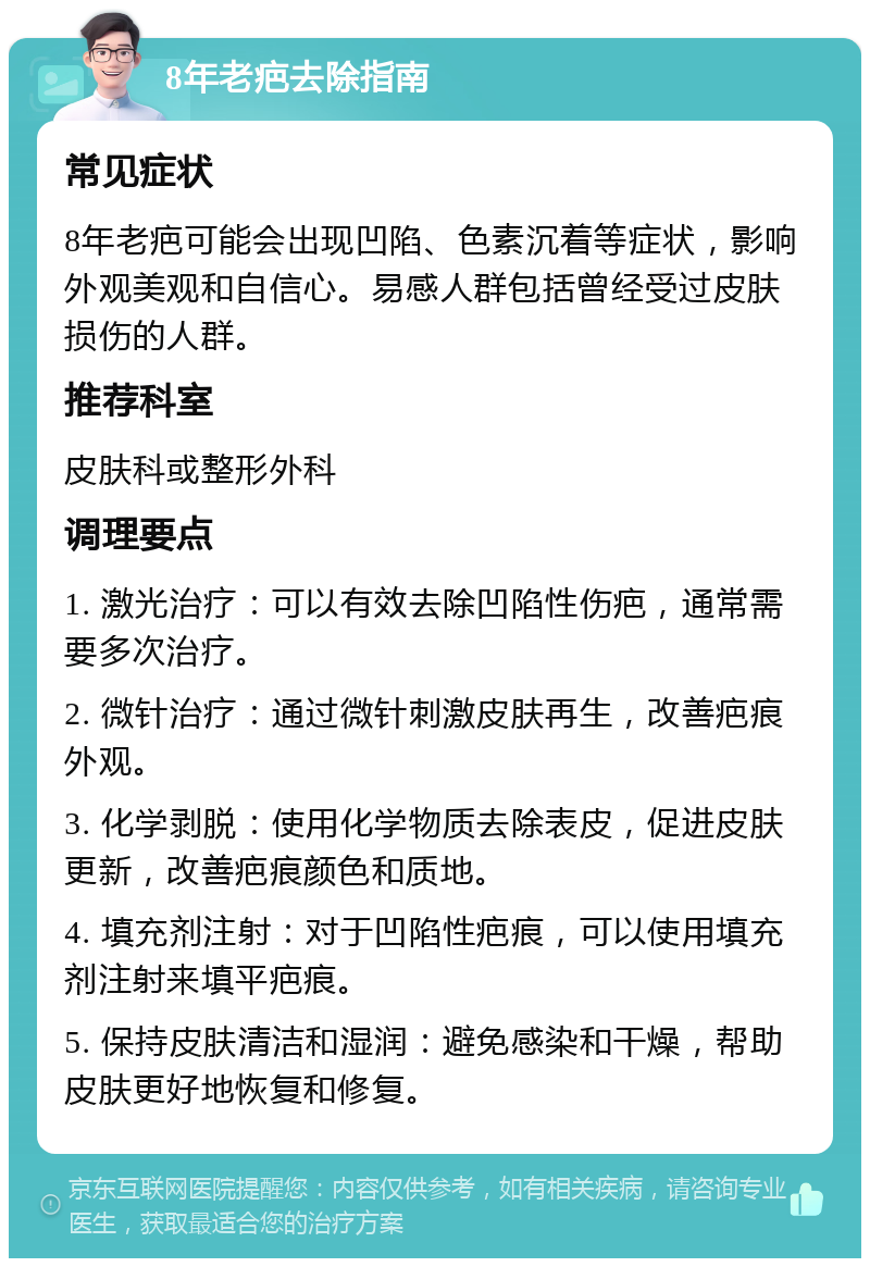 8年老疤去除指南 常见症状 8年老疤可能会出现凹陷、色素沉着等症状，影响外观美观和自信心。易感人群包括曾经受过皮肤损伤的人群。 推荐科室 皮肤科或整形外科 调理要点 1. 激光治疗：可以有效去除凹陷性伤疤，通常需要多次治疗。 2. 微针治疗：通过微针刺激皮肤再生，改善疤痕外观。 3. 化学剥脱：使用化学物质去除表皮，促进皮肤更新，改善疤痕颜色和质地。 4. 填充剂注射：对于凹陷性疤痕，可以使用填充剂注射来填平疤痕。 5. 保持皮肤清洁和湿润：避免感染和干燥，帮助皮肤更好地恢复和修复。