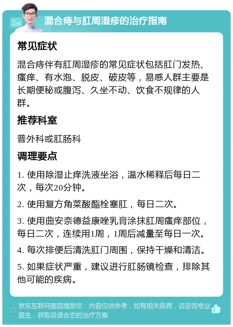 混合痔与肛周湿疹的治疗指南 常见症状 混合痔伴有肛周湿疹的常见症状包括肛门发热、瘙痒、有水泡、脱皮、破皮等，易感人群主要是长期便秘或腹泻、久坐不动、饮食不规律的人群。 推荐科室 普外科或肛肠科 调理要点 1. 使用除湿止痒洗液坐浴，温水稀释后每日二次，每次20分钟。 2. 使用复方角菜酸酯栓塞肛，每日二次。 3. 使用曲安奈德益康唑乳膏涂抹肛周瘙痒部位，每日二次，连续用1周，1周后减量至每日一次。 4. 每次排便后清洗肛门周围，保持干燥和清洁。 5. 如果症状严重，建议进行肛肠镜检查，排除其他可能的疾病。