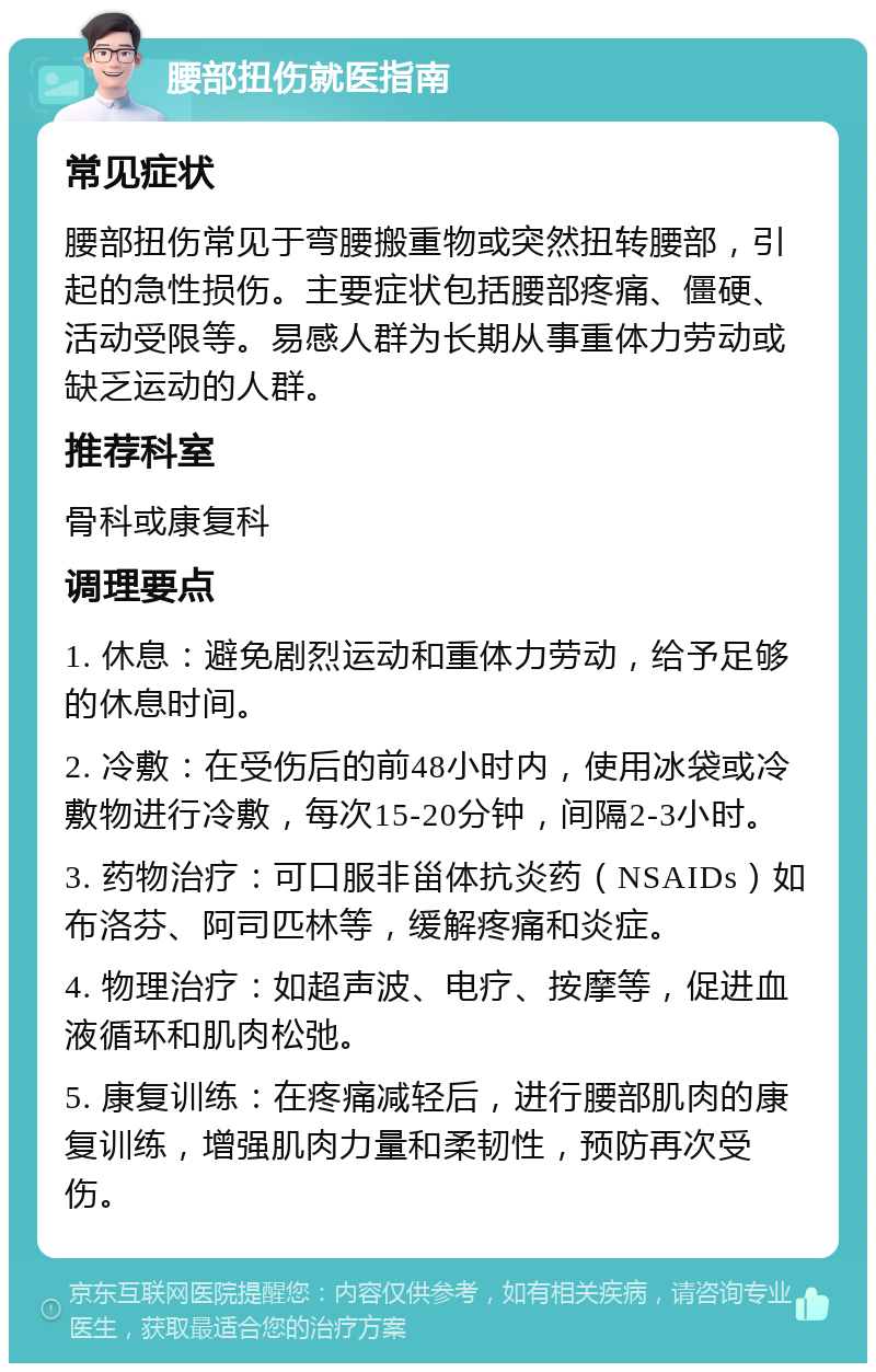 腰部扭伤就医指南 常见症状 腰部扭伤常见于弯腰搬重物或突然扭转腰部，引起的急性损伤。主要症状包括腰部疼痛、僵硬、活动受限等。易感人群为长期从事重体力劳动或缺乏运动的人群。 推荐科室 骨科或康复科 调理要点 1. 休息：避免剧烈运动和重体力劳动，给予足够的休息时间。 2. 冷敷：在受伤后的前48小时内，使用冰袋或冷敷物进行冷敷，每次15-20分钟，间隔2-3小时。 3. 药物治疗：可口服非甾体抗炎药（NSAIDs）如布洛芬、阿司匹林等，缓解疼痛和炎症。 4. 物理治疗：如超声波、电疗、按摩等，促进血液循环和肌肉松弛。 5. 康复训练：在疼痛减轻后，进行腰部肌肉的康复训练，增强肌肉力量和柔韧性，预防再次受伤。