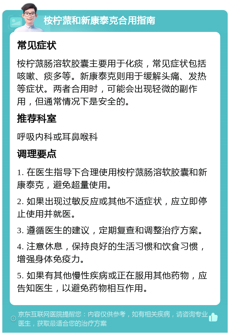 桉柠蒎和新康泰克合用指南 常见症状 桉柠蒎肠溶软胶囊主要用于化痰，常见症状包括咳嗽、痰多等。新康泰克则用于缓解头痛、发热等症状。两者合用时，可能会出现轻微的副作用，但通常情况下是安全的。 推荐科室 呼吸内科或耳鼻喉科 调理要点 1. 在医生指导下合理使用桉柠蒎肠溶软胶囊和新康泰克，避免超量使用。 2. 如果出现过敏反应或其他不适症状，应立即停止使用并就医。 3. 遵循医生的建议，定期复查和调整治疗方案。 4. 注意休息，保持良好的生活习惯和饮食习惯，增强身体免疫力。 5. 如果有其他慢性疾病或正在服用其他药物，应告知医生，以避免药物相互作用。