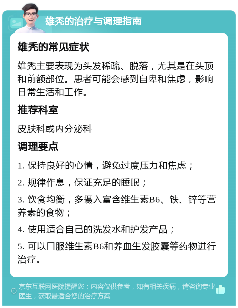 雄秃的治疗与调理指南 雄秃的常见症状 雄秃主要表现为头发稀疏、脱落，尤其是在头顶和前额部位。患者可能会感到自卑和焦虑，影响日常生活和工作。 推荐科室 皮肤科或内分泌科 调理要点 1. 保持良好的心情，避免过度压力和焦虑； 2. 规律作息，保证充足的睡眠； 3. 饮食均衡，多摄入富含维生素B6、铁、锌等营养素的食物； 4. 使用适合自己的洗发水和护发产品； 5. 可以口服维生素B6和养血生发胶囊等药物进行治疗。