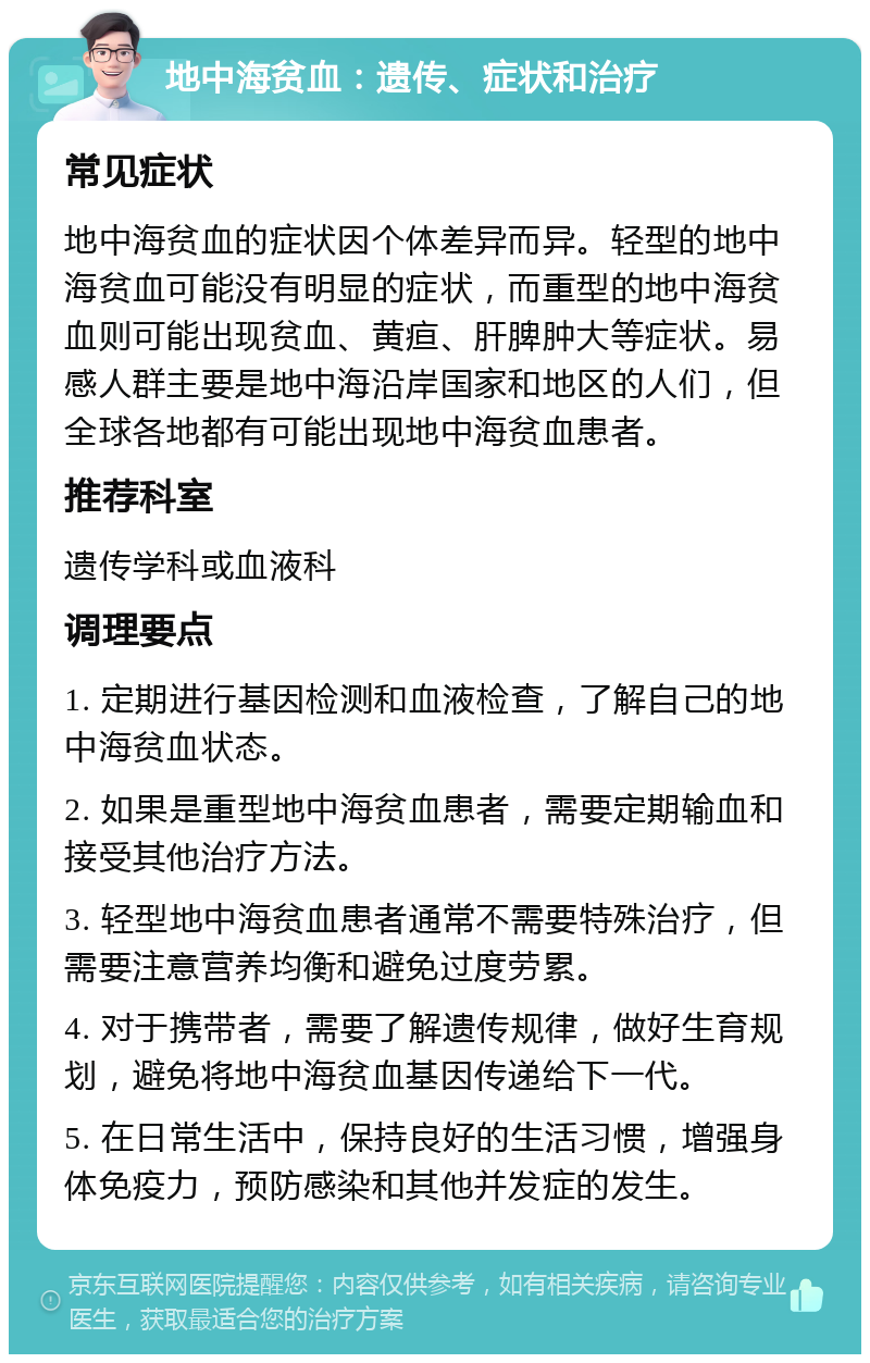 地中海贫血：遗传、症状和治疗 常见症状 地中海贫血的症状因个体差异而异。轻型的地中海贫血可能没有明显的症状，而重型的地中海贫血则可能出现贫血、黄疸、肝脾肿大等症状。易感人群主要是地中海沿岸国家和地区的人们，但全球各地都有可能出现地中海贫血患者。 推荐科室 遗传学科或血液科 调理要点 1. 定期进行基因检测和血液检查，了解自己的地中海贫血状态。 2. 如果是重型地中海贫血患者，需要定期输血和接受其他治疗方法。 3. 轻型地中海贫血患者通常不需要特殊治疗，但需要注意营养均衡和避免过度劳累。 4. 对于携带者，需要了解遗传规律，做好生育规划，避免将地中海贫血基因传递给下一代。 5. 在日常生活中，保持良好的生活习惯，增强身体免疫力，预防感染和其他并发症的发生。