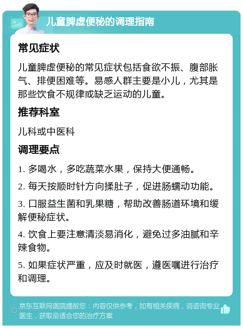 儿童脾虚便秘的调理指南 常见症状 儿童脾虚便秘的常见症状包括食欲不振、腹部胀气、排便困难等。易感人群主要是小儿，尤其是那些饮食不规律或缺乏运动的儿童。 推荐科室 儿科或中医科 调理要点 1. 多喝水，多吃蔬菜水果，保持大便通畅。 2. 每天按顺时针方向揉肚子，促进肠蠕动功能。 3. 口服益生菌和乳果糖，帮助改善肠道环境和缓解便秘症状。 4. 饮食上要注意清淡易消化，避免过多油腻和辛辣食物。 5. 如果症状严重，应及时就医，遵医嘱进行治疗和调理。