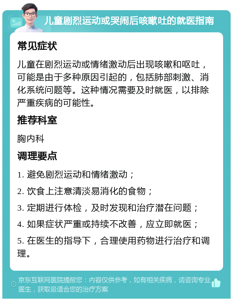 儿童剧烈运动或哭闹后咳嗽吐的就医指南 常见症状 儿童在剧烈运动或情绪激动后出现咳嗽和呕吐，可能是由于多种原因引起的，包括肺部刺激、消化系统问题等。这种情况需要及时就医，以排除严重疾病的可能性。 推荐科室 胸内科 调理要点 1. 避免剧烈运动和情绪激动； 2. 饮食上注意清淡易消化的食物； 3. 定期进行体检，及时发现和治疗潜在问题； 4. 如果症状严重或持续不改善，应立即就医； 5. 在医生的指导下，合理使用药物进行治疗和调理。