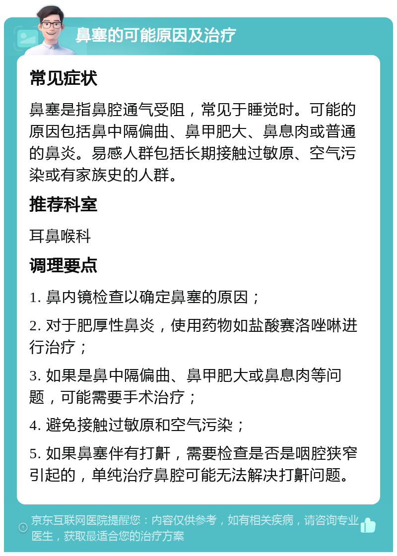 鼻塞的可能原因及治疗 常见症状 鼻塞是指鼻腔通气受阻，常见于睡觉时。可能的原因包括鼻中隔偏曲、鼻甲肥大、鼻息肉或普通的鼻炎。易感人群包括长期接触过敏原、空气污染或有家族史的人群。 推荐科室 耳鼻喉科 调理要点 1. 鼻内镜检查以确定鼻塞的原因； 2. 对于肥厚性鼻炎，使用药物如盐酸赛洛唑啉进行治疗； 3. 如果是鼻中隔偏曲、鼻甲肥大或鼻息肉等问题，可能需要手术治疗； 4. 避免接触过敏原和空气污染； 5. 如果鼻塞伴有打鼾，需要检查是否是咽腔狭窄引起的，单纯治疗鼻腔可能无法解决打鼾问题。