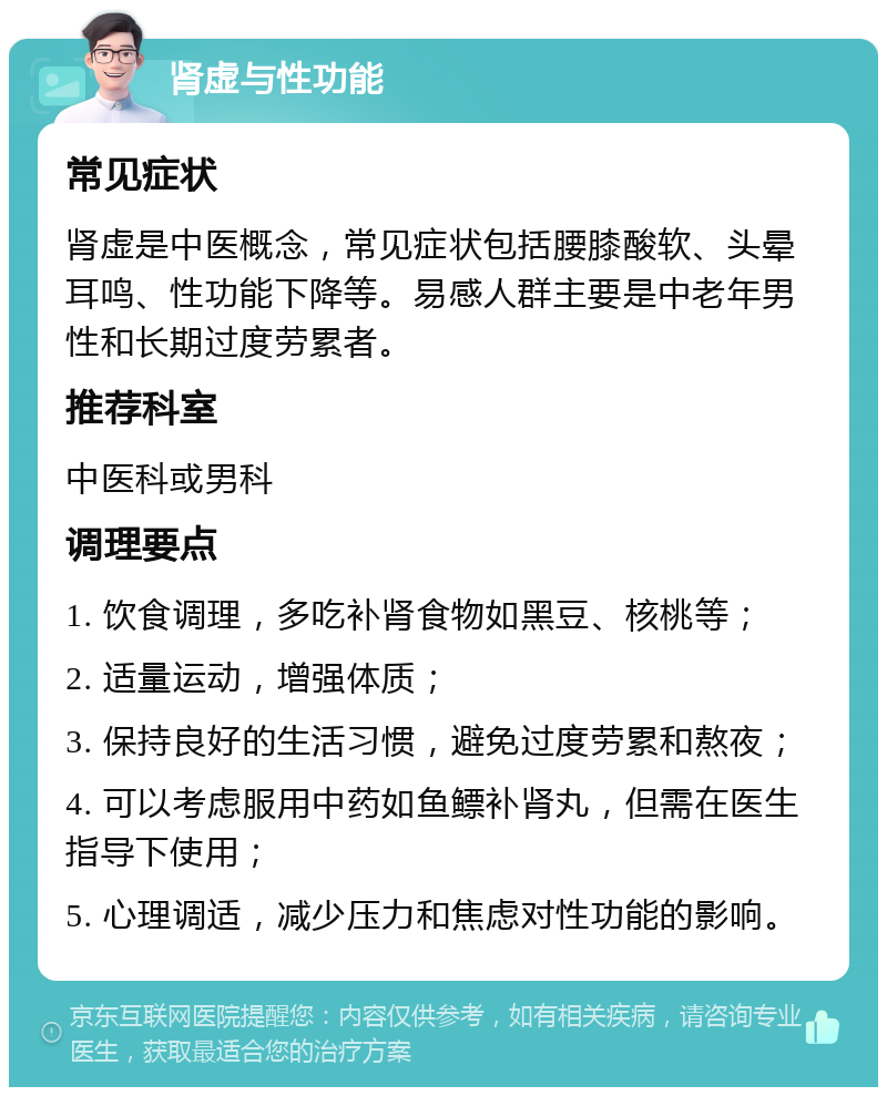 肾虚与性功能 常见症状 肾虚是中医概念，常见症状包括腰膝酸软、头晕耳鸣、性功能下降等。易感人群主要是中老年男性和长期过度劳累者。 推荐科室 中医科或男科 调理要点 1. 饮食调理，多吃补肾食物如黑豆、核桃等； 2. 适量运动，增强体质； 3. 保持良好的生活习惯，避免过度劳累和熬夜； 4. 可以考虑服用中药如鱼鳔补肾丸，但需在医生指导下使用； 5. 心理调适，减少压力和焦虑对性功能的影响。