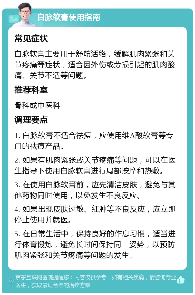 白脉软膏使用指南 常见症状 白脉软膏主要用于舒筋活络，缓解肌肉紧张和关节疼痛等症状，适合因外伤或劳损引起的肌肉酸痛、关节不适等问题。 推荐科室 骨科或中医科 调理要点 1. 白脉软膏不适合祛痘，应使用维A酸软膏等专门的祛痘产品。 2. 如果有肌肉紧张或关节疼痛等问题，可以在医生指导下使用白脉软膏进行局部按摩和热敷。 3. 在使用白脉软膏前，应先清洁皮肤，避免与其他药物同时使用，以免发生不良反应。 4. 如果出现皮肤过敏、红肿等不良反应，应立即停止使用并就医。 5. 在日常生活中，保持良好的作息习惯，适当进行体育锻炼，避免长时间保持同一姿势，以预防肌肉紧张和关节疼痛等问题的发生。