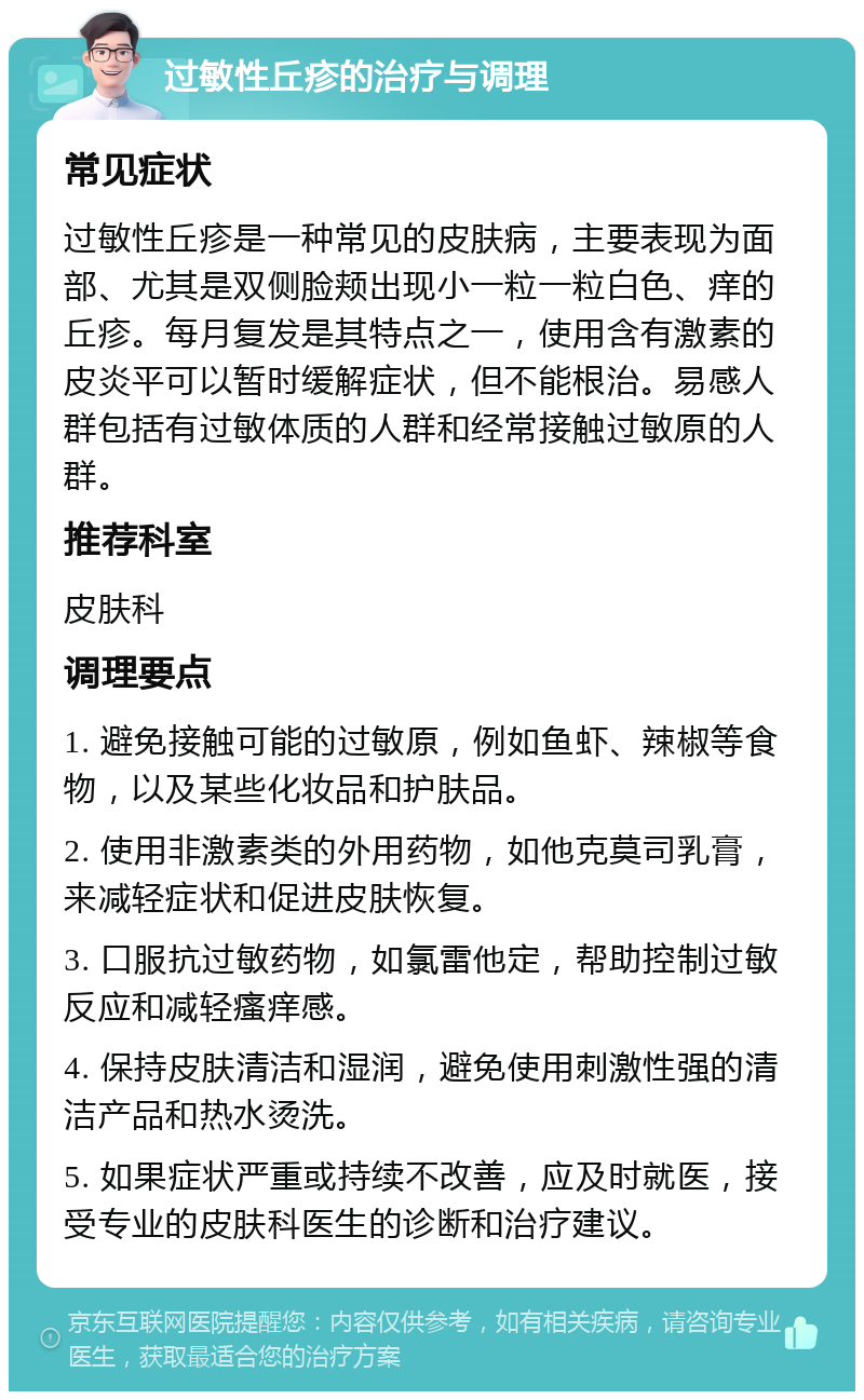 过敏性丘疹的治疗与调理 常见症状 过敏性丘疹是一种常见的皮肤病，主要表现为面部、尤其是双侧脸颊出现小一粒一粒白色、痒的丘疹。每月复发是其特点之一，使用含有激素的皮炎平可以暂时缓解症状，但不能根治。易感人群包括有过敏体质的人群和经常接触过敏原的人群。 推荐科室 皮肤科 调理要点 1. 避免接触可能的过敏原，例如鱼虾、辣椒等食物，以及某些化妆品和护肤品。 2. 使用非激素类的外用药物，如他克莫司乳膏，来减轻症状和促进皮肤恢复。 3. 口服抗过敏药物，如氯雷他定，帮助控制过敏反应和减轻瘙痒感。 4. 保持皮肤清洁和湿润，避免使用刺激性强的清洁产品和热水烫洗。 5. 如果症状严重或持续不改善，应及时就医，接受专业的皮肤科医生的诊断和治疗建议。