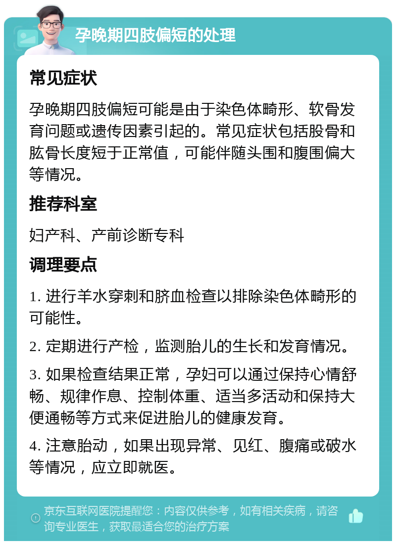 孕晚期四肢偏短的处理 常见症状 孕晚期四肢偏短可能是由于染色体畸形、软骨发育问题或遗传因素引起的。常见症状包括股骨和肱骨长度短于正常值，可能伴随头围和腹围偏大等情况。 推荐科室 妇产科、产前诊断专科 调理要点 1. 进行羊水穿刺和脐血检查以排除染色体畸形的可能性。 2. 定期进行产检，监测胎儿的生长和发育情况。 3. 如果检查结果正常，孕妇可以通过保持心情舒畅、规律作息、控制体重、适当多活动和保持大便通畅等方式来促进胎儿的健康发育。 4. 注意胎动，如果出现异常、见红、腹痛或破水等情况，应立即就医。