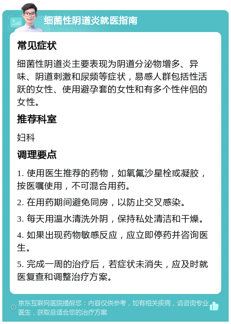 细菌性阴道炎就医指南 常见症状 细菌性阴道炎主要表现为阴道分泌物增多、异味、阴道刺激和尿频等症状，易感人群包括性活跃的女性、使用避孕套的女性和有多个性伴侣的女性。 推荐科室 妇科 调理要点 1. 使用医生推荐的药物，如氧氟沙星栓或凝胶，按医嘱使用，不可混合用药。 2. 在用药期间避免同房，以防止交叉感染。 3. 每天用温水清洗外阴，保持私处清洁和干燥。 4. 如果出现药物敏感反应，应立即停药并咨询医生。 5. 完成一周的治疗后，若症状未消失，应及时就医复查和调整治疗方案。