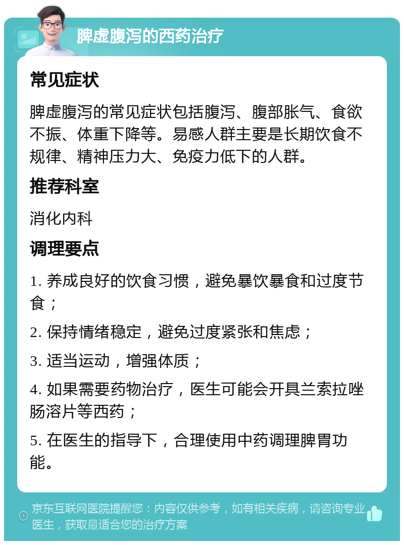 脾虚腹泻的西药治疗 常见症状 脾虚腹泻的常见症状包括腹泻、腹部胀气、食欲不振、体重下降等。易感人群主要是长期饮食不规律、精神压力大、免疫力低下的人群。 推荐科室 消化内科 调理要点 1. 养成良好的饮食习惯，避免暴饮暴食和过度节食； 2. 保持情绪稳定，避免过度紧张和焦虑； 3. 适当运动，增强体质； 4. 如果需要药物治疗，医生可能会开具兰索拉唑肠溶片等西药； 5. 在医生的指导下，合理使用中药调理脾胃功能。