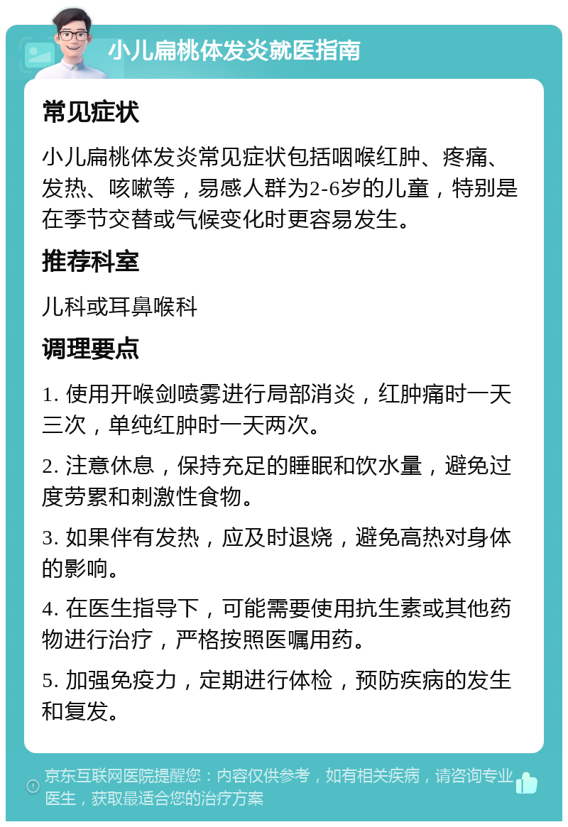 小儿扁桃体发炎就医指南 常见症状 小儿扁桃体发炎常见症状包括咽喉红肿、疼痛、发热、咳嗽等，易感人群为2-6岁的儿童，特别是在季节交替或气候变化时更容易发生。 推荐科室 儿科或耳鼻喉科 调理要点 1. 使用开喉剑喷雾进行局部消炎，红肿痛时一天三次，单纯红肿时一天两次。 2. 注意休息，保持充足的睡眠和饮水量，避免过度劳累和刺激性食物。 3. 如果伴有发热，应及时退烧，避免高热对身体的影响。 4. 在医生指导下，可能需要使用抗生素或其他药物进行治疗，严格按照医嘱用药。 5. 加强免疫力，定期进行体检，预防疾病的发生和复发。