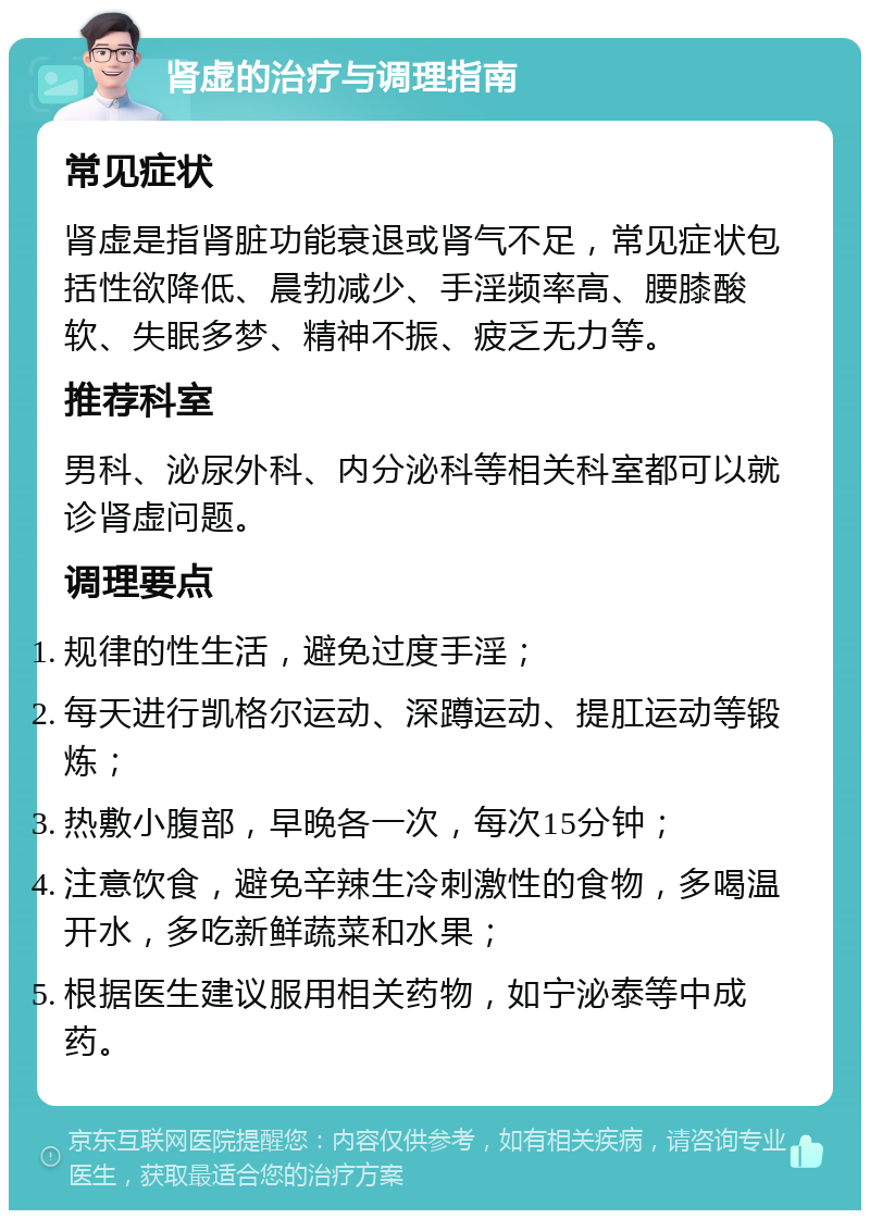 肾虚的治疗与调理指南 常见症状 肾虚是指肾脏功能衰退或肾气不足，常见症状包括性欲降低、晨勃减少、手淫频率高、腰膝酸软、失眠多梦、精神不振、疲乏无力等。 推荐科室 男科、泌尿外科、内分泌科等相关科室都可以就诊肾虚问题。 调理要点 规律的性生活，避免过度手淫； 每天进行凯格尔运动、深蹲运动、提肛运动等锻炼； 热敷小腹部，早晚各一次，每次15分钟； 注意饮食，避免辛辣生冷刺激性的食物，多喝温开水，多吃新鲜蔬菜和水果； 根据医生建议服用相关药物，如宁泌泰等中成药。