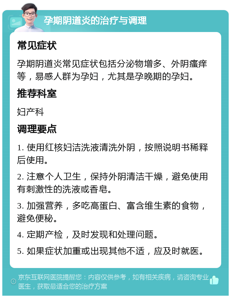 孕期阴道炎的治疗与调理 常见症状 孕期阴道炎常见症状包括分泌物增多、外阴瘙痒等，易感人群为孕妇，尤其是孕晚期的孕妇。 推荐科室 妇产科 调理要点 1. 使用红核妇洁洗液清洗外阴，按照说明书稀释后使用。 2. 注意个人卫生，保持外阴清洁干燥，避免使用有刺激性的洗液或香皂。 3. 加强营养，多吃高蛋白、富含维生素的食物，避免便秘。 4. 定期产检，及时发现和处理问题。 5. 如果症状加重或出现其他不适，应及时就医。