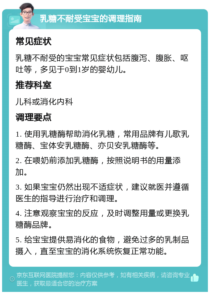 乳糖不耐受宝宝的调理指南 常见症状 乳糖不耐受的宝宝常见症状包括腹泻、腹胀、呕吐等，多见于0到1岁的婴幼儿。 推荐科室 儿科或消化内科 调理要点 1. 使用乳糖酶帮助消化乳糖，常用品牌有儿歌乳糖酶、宝体安乳糖酶、亦贝安乳糖酶等。 2. 在喂奶前添加乳糖酶，按照说明书的用量添加。 3. 如果宝宝仍然出现不适症状，建议就医并遵循医生的指导进行治疗和调理。 4. 注意观察宝宝的反应，及时调整用量或更换乳糖酶品牌。 5. 给宝宝提供易消化的食物，避免过多的乳制品摄入，直至宝宝的消化系统恢复正常功能。