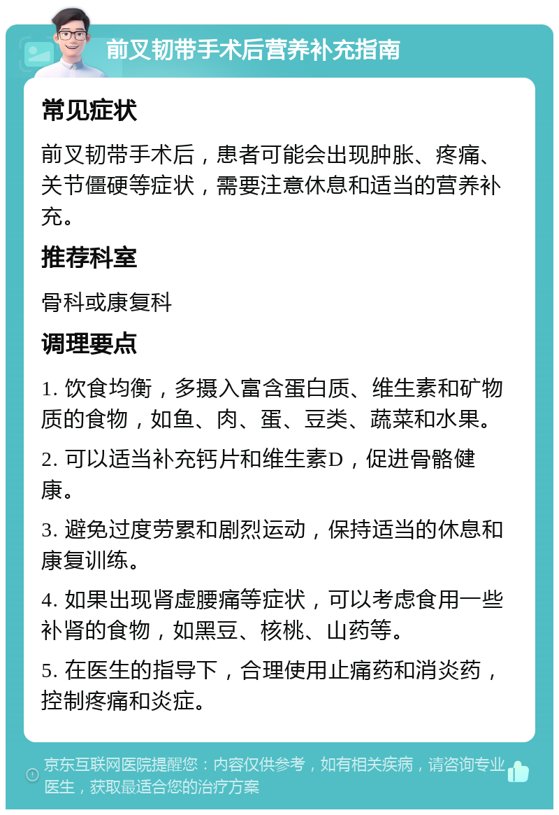 前叉韧带手术后营养补充指南 常见症状 前叉韧带手术后，患者可能会出现肿胀、疼痛、关节僵硬等症状，需要注意休息和适当的营养补充。 推荐科室 骨科或康复科 调理要点 1. 饮食均衡，多摄入富含蛋白质、维生素和矿物质的食物，如鱼、肉、蛋、豆类、蔬菜和水果。 2. 可以适当补充钙片和维生素D，促进骨骼健康。 3. 避免过度劳累和剧烈运动，保持适当的休息和康复训练。 4. 如果出现肾虚腰痛等症状，可以考虑食用一些补肾的食物，如黑豆、核桃、山药等。 5. 在医生的指导下，合理使用止痛药和消炎药，控制疼痛和炎症。