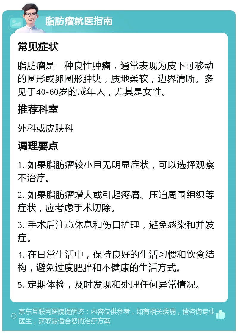 脂肪瘤就医指南 常见症状 脂肪瘤是一种良性肿瘤，通常表现为皮下可移动的圆形或卵圆形肿块，质地柔软，边界清晰。多见于40-60岁的成年人，尤其是女性。 推荐科室 外科或皮肤科 调理要点 1. 如果脂肪瘤较小且无明显症状，可以选择观察不治疗。 2. 如果脂肪瘤增大或引起疼痛、压迫周围组织等症状，应考虑手术切除。 3. 手术后注意休息和伤口护理，避免感染和并发症。 4. 在日常生活中，保持良好的生活习惯和饮食结构，避免过度肥胖和不健康的生活方式。 5. 定期体检，及时发现和处理任何异常情况。