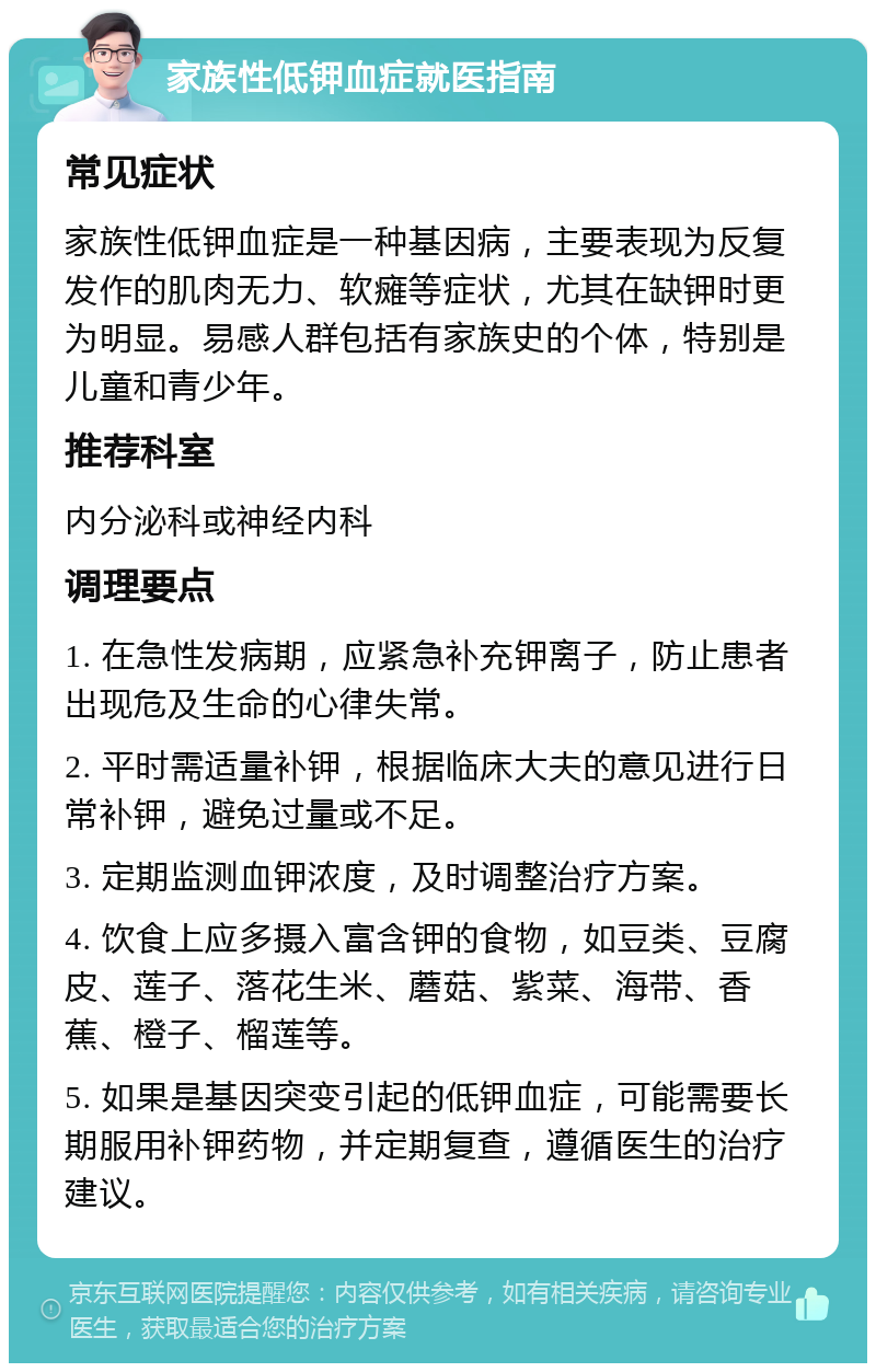 家族性低钾血症就医指南 常见症状 家族性低钾血症是一种基因病，主要表现为反复发作的肌肉无力、软瘫等症状，尤其在缺钾时更为明显。易感人群包括有家族史的个体，特别是儿童和青少年。 推荐科室 内分泌科或神经内科 调理要点 1. 在急性发病期，应紧急补充钾离子，防止患者出现危及生命的心律失常。 2. 平时需适量补钾，根据临床大夫的意见进行日常补钾，避免过量或不足。 3. 定期监测血钾浓度，及时调整治疗方案。 4. 饮食上应多摄入富含钾的食物，如豆类、豆腐皮、莲子、落花生米、蘑菇、紫菜、海带、香蕉、橙子、榴莲等。 5. 如果是基因突变引起的低钾血症，可能需要长期服用补钾药物，并定期复查，遵循医生的治疗建议。