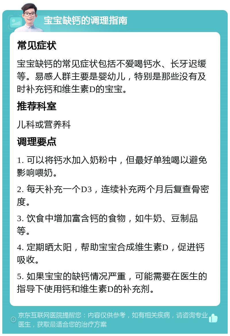 宝宝缺钙的调理指南 常见症状 宝宝缺钙的常见症状包括不爱喝钙水、长牙迟缓等。易感人群主要是婴幼儿，特别是那些没有及时补充钙和维生素D的宝宝。 推荐科室 儿科或营养科 调理要点 1. 可以将钙水加入奶粉中，但最好单独喝以避免影响喂奶。 2. 每天补充一个D3，连续补充两个月后复查骨密度。 3. 饮食中增加富含钙的食物，如牛奶、豆制品等。 4. 定期晒太阳，帮助宝宝合成维生素D，促进钙吸收。 5. 如果宝宝的缺钙情况严重，可能需要在医生的指导下使用钙和维生素D的补充剂。