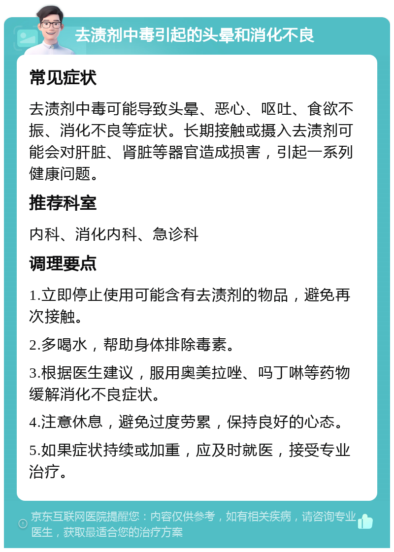 去渍剂中毒引起的头晕和消化不良 常见症状 去渍剂中毒可能导致头晕、恶心、呕吐、食欲不振、消化不良等症状。长期接触或摄入去渍剂可能会对肝脏、肾脏等器官造成损害，引起一系列健康问题。 推荐科室 内科、消化内科、急诊科 调理要点 1.立即停止使用可能含有去渍剂的物品，避免再次接触。 2.多喝水，帮助身体排除毒素。 3.根据医生建议，服用奥美拉唑、吗丁啉等药物缓解消化不良症状。 4.注意休息，避免过度劳累，保持良好的心态。 5.如果症状持续或加重，应及时就医，接受专业治疗。