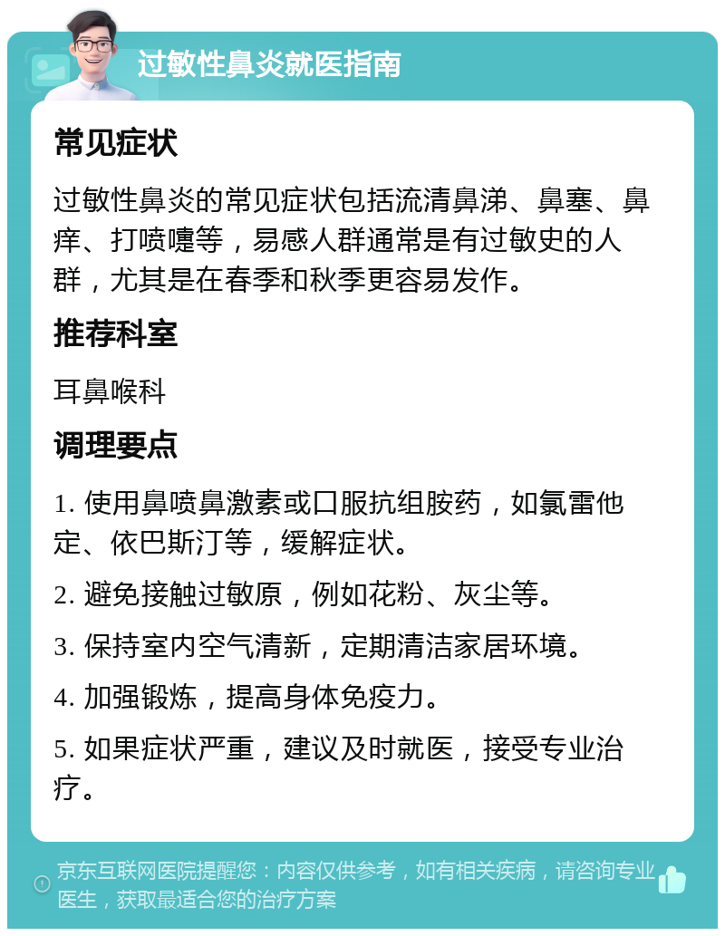 过敏性鼻炎就医指南 常见症状 过敏性鼻炎的常见症状包括流清鼻涕、鼻塞、鼻痒、打喷嚏等，易感人群通常是有过敏史的人群，尤其是在春季和秋季更容易发作。 推荐科室 耳鼻喉科 调理要点 1. 使用鼻喷鼻激素或口服抗组胺药，如氯雷他定、依巴斯汀等，缓解症状。 2. 避免接触过敏原，例如花粉、灰尘等。 3. 保持室内空气清新，定期清洁家居环境。 4. 加强锻炼，提高身体免疫力。 5. 如果症状严重，建议及时就医，接受专业治疗。