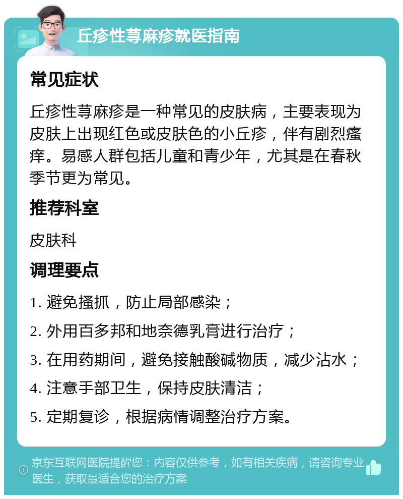 丘疹性荨麻疹就医指南 常见症状 丘疹性荨麻疹是一种常见的皮肤病，主要表现为皮肤上出现红色或皮肤色的小丘疹，伴有剧烈瘙痒。易感人群包括儿童和青少年，尤其是在春秋季节更为常见。 推荐科室 皮肤科 调理要点 1. 避免搔抓，防止局部感染； 2. 外用百多邦和地奈德乳膏进行治疗； 3. 在用药期间，避免接触酸碱物质，减少沾水； 4. 注意手部卫生，保持皮肤清洁； 5. 定期复诊，根据病情调整治疗方案。