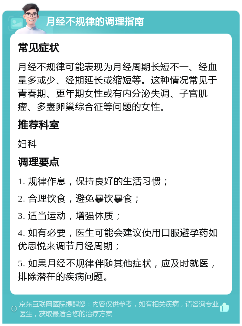 月经不规律的调理指南 常见症状 月经不规律可能表现为月经周期长短不一、经血量多或少、经期延长或缩短等。这种情况常见于青春期、更年期女性或有内分泌失调、子宫肌瘤、多囊卵巢综合征等问题的女性。 推荐科室 妇科 调理要点 1. 规律作息，保持良好的生活习惯； 2. 合理饮食，避免暴饮暴食； 3. 适当运动，增强体质； 4. 如有必要，医生可能会建议使用口服避孕药如优思悦来调节月经周期； 5. 如果月经不规律伴随其他症状，应及时就医，排除潜在的疾病问题。