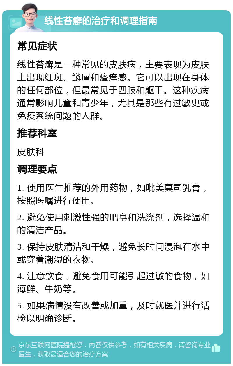 线性苔癣的治疗和调理指南 常见症状 线性苔癣是一种常见的皮肤病，主要表现为皮肤上出现红斑、鳞屑和瘙痒感。它可以出现在身体的任何部位，但最常见于四肢和躯干。这种疾病通常影响儿童和青少年，尤其是那些有过敏史或免疫系统问题的人群。 推荐科室 皮肤科 调理要点 1. 使用医生推荐的外用药物，如吡美莫司乳膏，按照医嘱进行使用。 2. 避免使用刺激性强的肥皂和洗涤剂，选择温和的清洁产品。 3. 保持皮肤清洁和干燥，避免长时间浸泡在水中或穿着潮湿的衣物。 4. 注意饮食，避免食用可能引起过敏的食物，如海鲜、牛奶等。 5. 如果病情没有改善或加重，及时就医并进行活检以明确诊断。