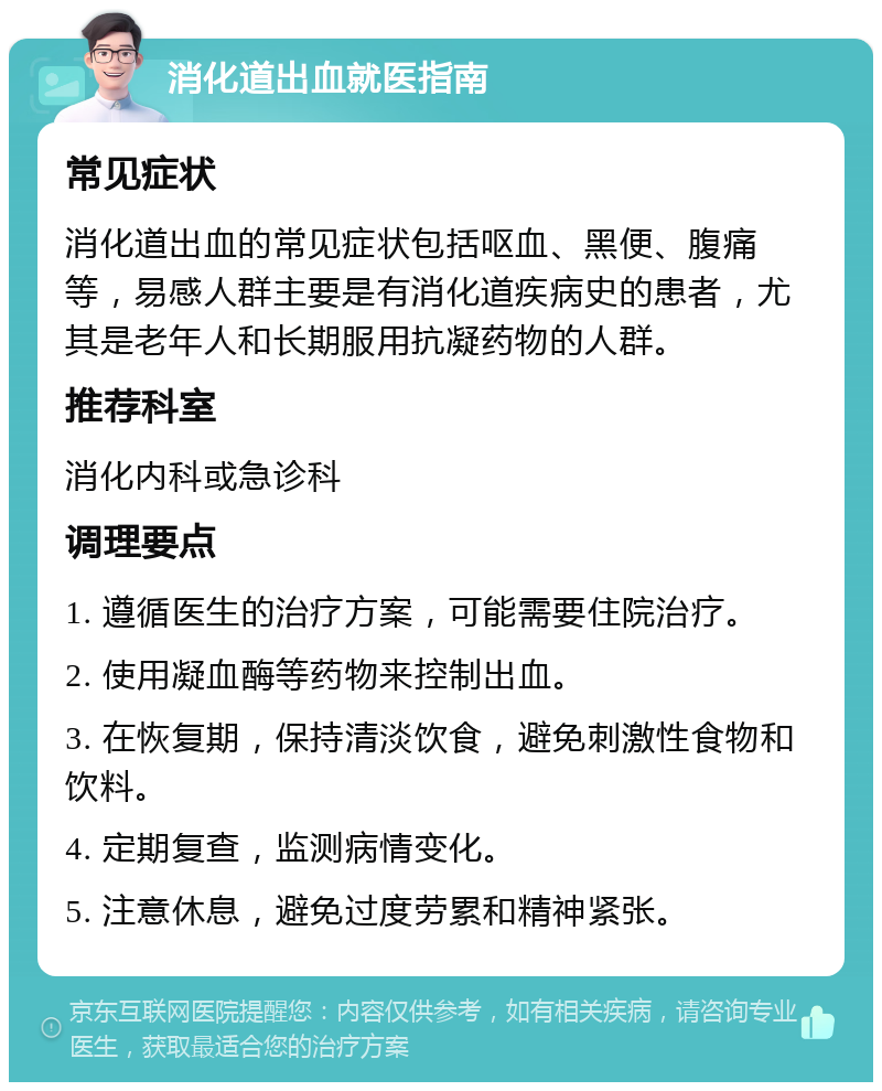 消化道出血就医指南 常见症状 消化道出血的常见症状包括呕血、黑便、腹痛等，易感人群主要是有消化道疾病史的患者，尤其是老年人和长期服用抗凝药物的人群。 推荐科室 消化内科或急诊科 调理要点 1. 遵循医生的治疗方案，可能需要住院治疗。 2. 使用凝血酶等药物来控制出血。 3. 在恢复期，保持清淡饮食，避免刺激性食物和饮料。 4. 定期复查，监测病情变化。 5. 注意休息，避免过度劳累和精神紧张。