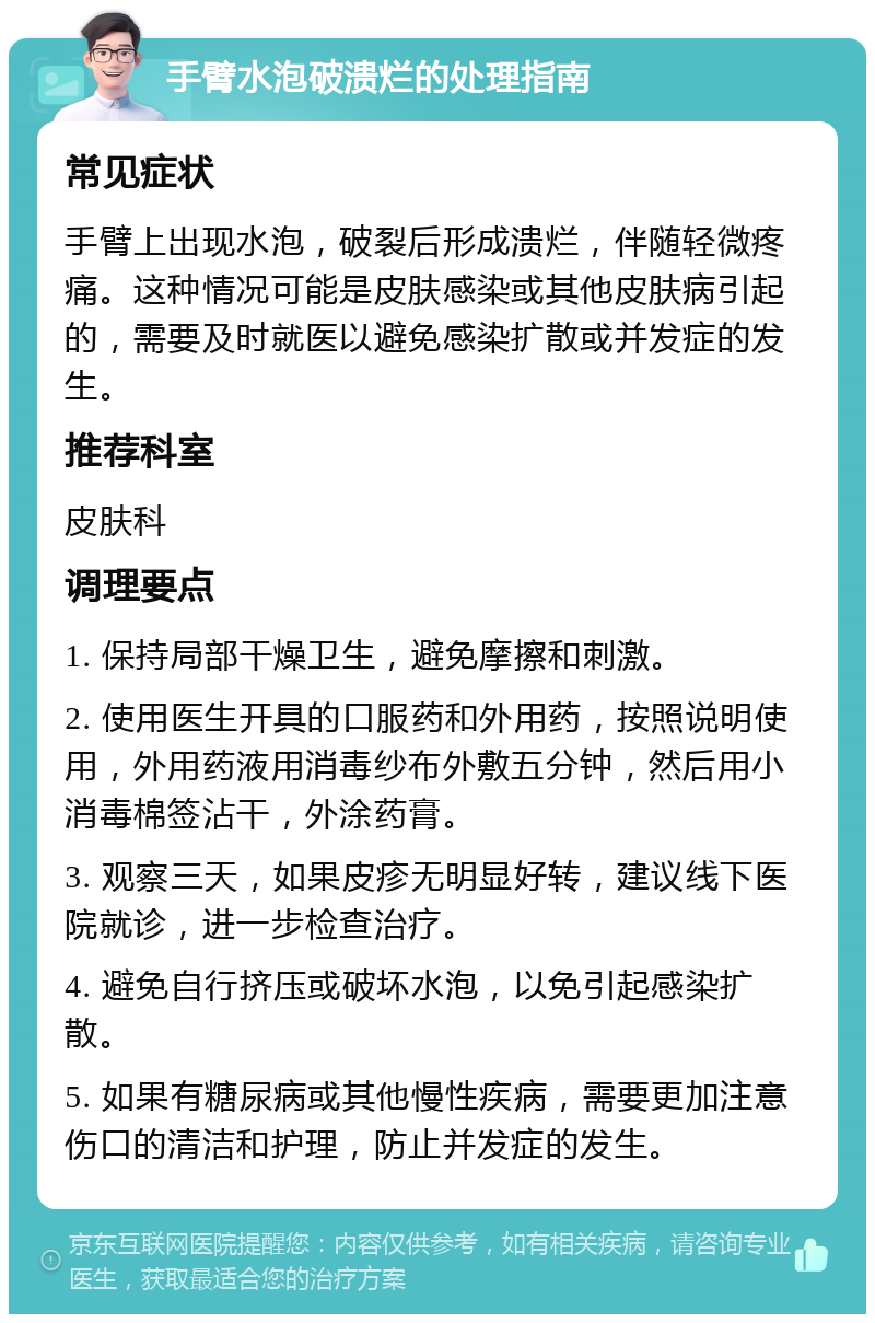 手臂水泡破溃烂的处理指南 常见症状 手臂上出现水泡，破裂后形成溃烂，伴随轻微疼痛。这种情况可能是皮肤感染或其他皮肤病引起的，需要及时就医以避免感染扩散或并发症的发生。 推荐科室 皮肤科 调理要点 1. 保持局部干燥卫生，避免摩擦和刺激。 2. 使用医生开具的口服药和外用药，按照说明使用，外用药液用消毒纱布外敷五分钟，然后用小消毒棉签沾干，外涂药膏。 3. 观察三天，如果皮疹无明显好转，建议线下医院就诊，进一步检查治疗。 4. 避免自行挤压或破坏水泡，以免引起感染扩散。 5. 如果有糖尿病或其他慢性疾病，需要更加注意伤口的清洁和护理，防止并发症的发生。