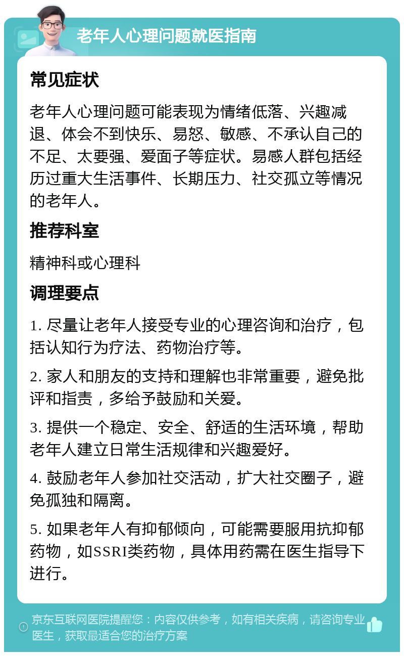 老年人心理问题就医指南 常见症状 老年人心理问题可能表现为情绪低落、兴趣减退、体会不到快乐、易怒、敏感、不承认自己的不足、太要强、爱面子等症状。易感人群包括经历过重大生活事件、长期压力、社交孤立等情况的老年人。 推荐科室 精神科或心理科 调理要点 1. 尽量让老年人接受专业的心理咨询和治疗，包括认知行为疗法、药物治疗等。 2. 家人和朋友的支持和理解也非常重要，避免批评和指责，多给予鼓励和关爱。 3. 提供一个稳定、安全、舒适的生活环境，帮助老年人建立日常生活规律和兴趣爱好。 4. 鼓励老年人参加社交活动，扩大社交圈子，避免孤独和隔离。 5. 如果老年人有抑郁倾向，可能需要服用抗抑郁药物，如SSRI类药物，具体用药需在医生指导下进行。