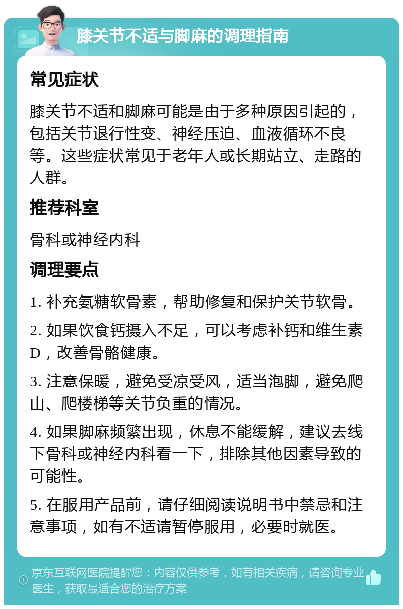 膝关节不适与脚麻的调理指南 常见症状 膝关节不适和脚麻可能是由于多种原因引起的，包括关节退行性变、神经压迫、血液循环不良等。这些症状常见于老年人或长期站立、走路的人群。 推荐科室 骨科或神经内科 调理要点 1. 补充氨糖软骨素，帮助修复和保护关节软骨。 2. 如果饮食钙摄入不足，可以考虑补钙和维生素D，改善骨骼健康。 3. 注意保暖，避免受凉受风，适当泡脚，避免爬山、爬楼梯等关节负重的情况。 4. 如果脚麻频繁出现，休息不能缓解，建议去线下骨科或神经内科看一下，排除其他因素导致的可能性。 5. 在服用产品前，请仔细阅读说明书中禁忌和注意事项，如有不适请暂停服用，必要时就医。