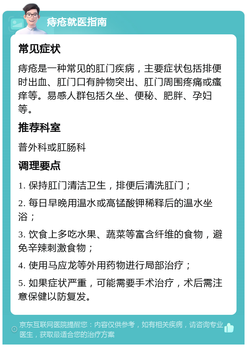 痔疮就医指南 常见症状 痔疮是一种常见的肛门疾病，主要症状包括排便时出血、肛门口有肿物突出、肛门周围疼痛或瘙痒等。易感人群包括久坐、便秘、肥胖、孕妇等。 推荐科室 普外科或肛肠科 调理要点 1. 保持肛门清洁卫生，排便后清洗肛门； 2. 每日早晚用温水或高锰酸钾稀释后的温水坐浴； 3. 饮食上多吃水果、蔬菜等富含纤维的食物，避免辛辣刺激食物； 4. 使用马应龙等外用药物进行局部治疗； 5. 如果症状严重，可能需要手术治疗，术后需注意保健以防复发。