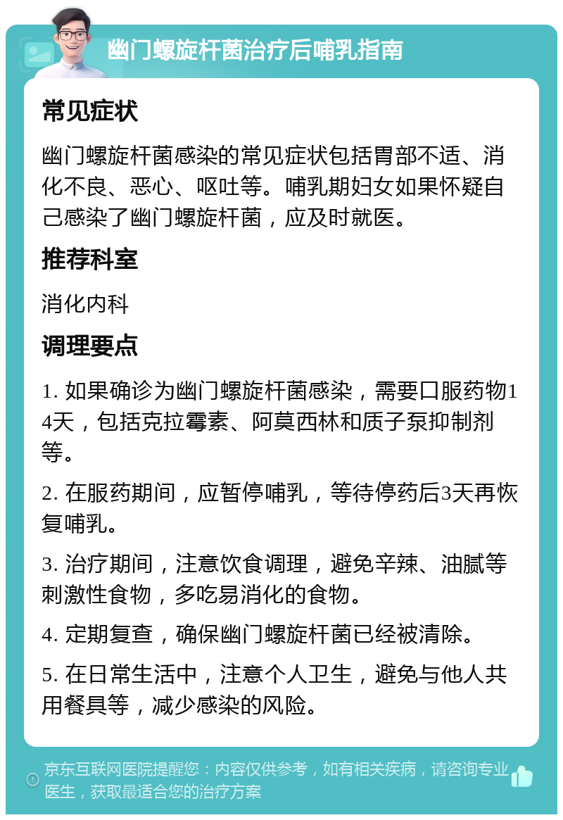 幽门螺旋杆菌治疗后哺乳指南 常见症状 幽门螺旋杆菌感染的常见症状包括胃部不适、消化不良、恶心、呕吐等。哺乳期妇女如果怀疑自己感染了幽门螺旋杆菌，应及时就医。 推荐科室 消化内科 调理要点 1. 如果确诊为幽门螺旋杆菌感染，需要口服药物14天，包括克拉霉素、阿莫西林和质子泵抑制剂等。 2. 在服药期间，应暂停哺乳，等待停药后3天再恢复哺乳。 3. 治疗期间，注意饮食调理，避免辛辣、油腻等刺激性食物，多吃易消化的食物。 4. 定期复查，确保幽门螺旋杆菌已经被清除。 5. 在日常生活中，注意个人卫生，避免与他人共用餐具等，减少感染的风险。