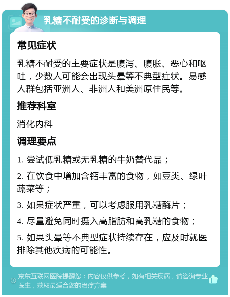 乳糖不耐受的诊断与调理 常见症状 乳糖不耐受的主要症状是腹泻、腹胀、恶心和呕吐，少数人可能会出现头晕等不典型症状。易感人群包括亚洲人、非洲人和美洲原住民等。 推荐科室 消化内科 调理要点 1. 尝试低乳糖或无乳糖的牛奶替代品； 2. 在饮食中增加含钙丰富的食物，如豆类、绿叶蔬菜等； 3. 如果症状严重，可以考虑服用乳糖酶片； 4. 尽量避免同时摄入高脂肪和高乳糖的食物； 5. 如果头晕等不典型症状持续存在，应及时就医排除其他疾病的可能性。