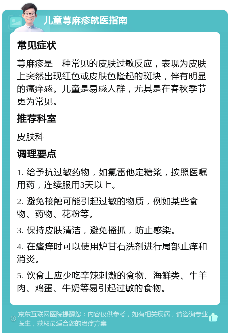 儿童荨麻疹就医指南 常见症状 荨麻疹是一种常见的皮肤过敏反应，表现为皮肤上突然出现红色或皮肤色隆起的斑块，伴有明显的瘙痒感。儿童是易感人群，尤其是在春秋季节更为常见。 推荐科室 皮肤科 调理要点 1. 给予抗过敏药物，如氯雷他定糖浆，按照医嘱用药，连续服用3天以上。 2. 避免接触可能引起过敏的物质，例如某些食物、药物、花粉等。 3. 保持皮肤清洁，避免搔抓，防止感染。 4. 在瘙痒时可以使用炉甘石洗剂进行局部止痒和消炎。 5. 饮食上应少吃辛辣刺激的食物、海鲜类、牛羊肉、鸡蛋、牛奶等易引起过敏的食物。