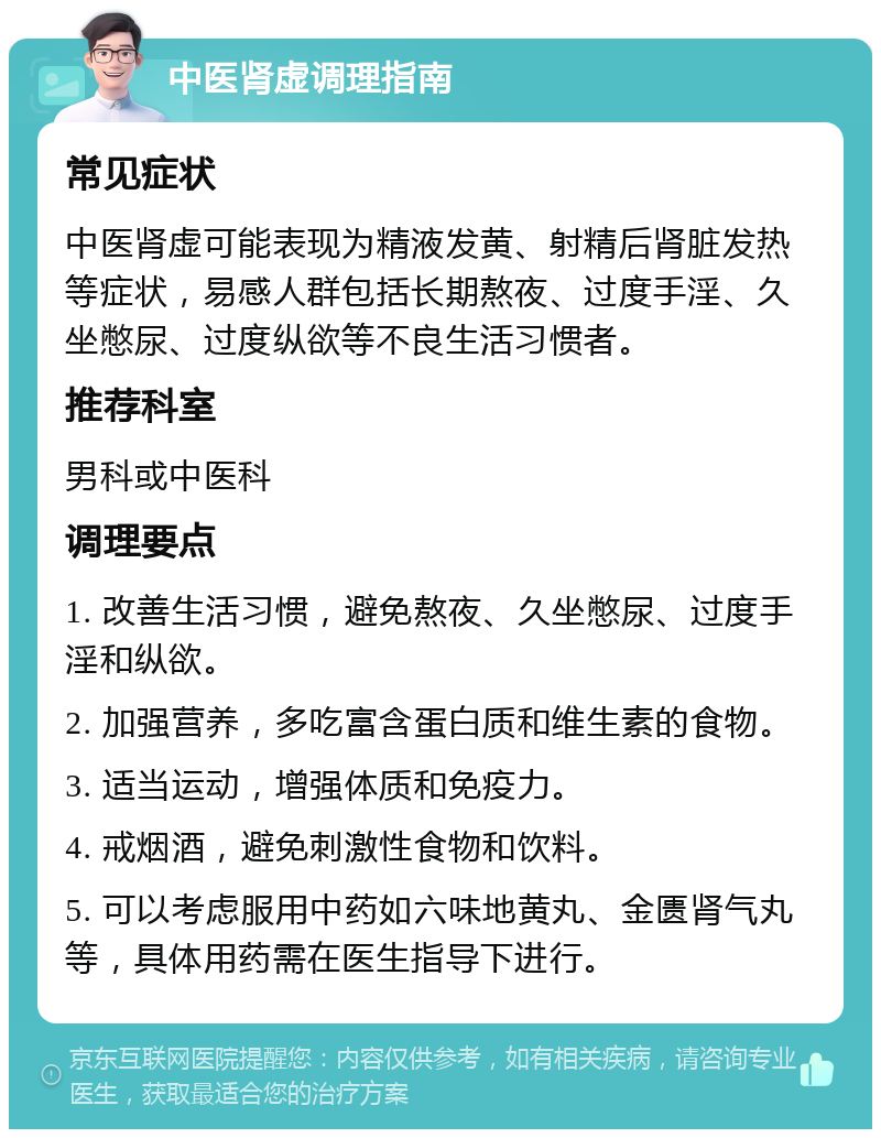 中医肾虚调理指南 常见症状 中医肾虚可能表现为精液发黄、射精后肾脏发热等症状，易感人群包括长期熬夜、过度手淫、久坐憋尿、过度纵欲等不良生活习惯者。 推荐科室 男科或中医科 调理要点 1. 改善生活习惯，避免熬夜、久坐憋尿、过度手淫和纵欲。 2. 加强营养，多吃富含蛋白质和维生素的食物。 3. 适当运动，增强体质和免疫力。 4. 戒烟酒，避免刺激性食物和饮料。 5. 可以考虑服用中药如六味地黄丸、金匮肾气丸等，具体用药需在医生指导下进行。