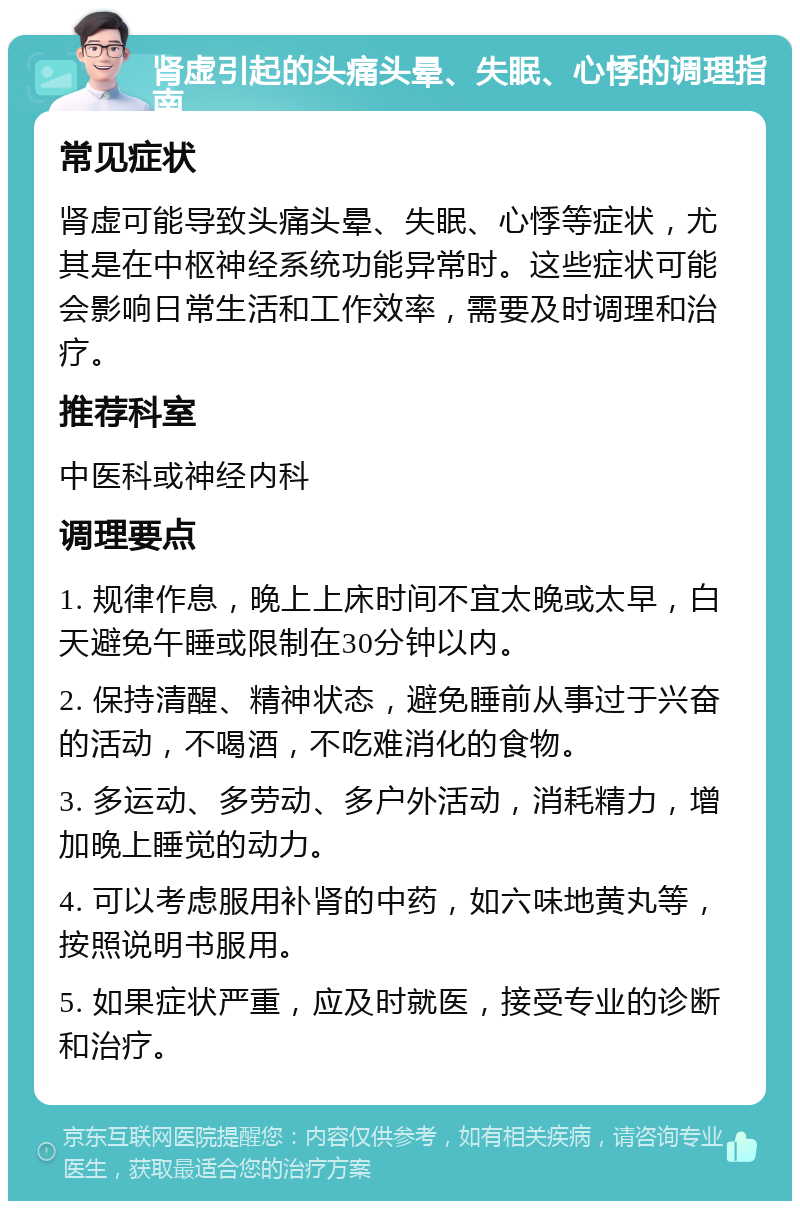 肾虚引起的头痛头晕、失眠、心悸的调理指南 常见症状 肾虚可能导致头痛头晕、失眠、心悸等症状，尤其是在中枢神经系统功能异常时。这些症状可能会影响日常生活和工作效率，需要及时调理和治疗。 推荐科室 中医科或神经内科 调理要点 1. 规律作息，晚上上床时间不宜太晚或太早，白天避免午睡或限制在30分钟以内。 2. 保持清醒、精神状态，避免睡前从事过于兴奋的活动，不喝酒，不吃难消化的食物。 3. 多运动、多劳动、多户外活动，消耗精力，增加晚上睡觉的动力。 4. 可以考虑服用补肾的中药，如六味地黄丸等，按照说明书服用。 5. 如果症状严重，应及时就医，接受专业的诊断和治疗。