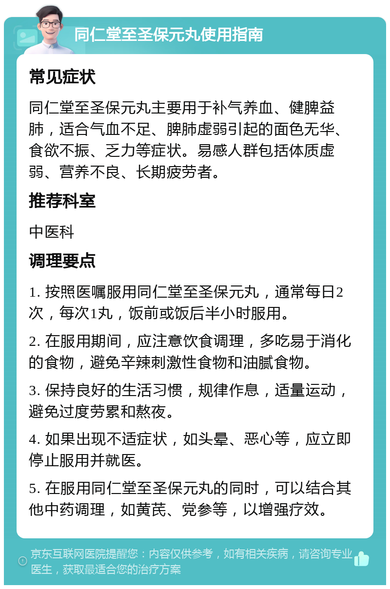 同仁堂至圣保元丸使用指南 常见症状 同仁堂至圣保元丸主要用于补气养血、健脾益肺，适合气血不足、脾肺虚弱引起的面色无华、食欲不振、乏力等症状。易感人群包括体质虚弱、营养不良、长期疲劳者。 推荐科室 中医科 调理要点 1. 按照医嘱服用同仁堂至圣保元丸，通常每日2次，每次1丸，饭前或饭后半小时服用。 2. 在服用期间，应注意饮食调理，多吃易于消化的食物，避免辛辣刺激性食物和油腻食物。 3. 保持良好的生活习惯，规律作息，适量运动，避免过度劳累和熬夜。 4. 如果出现不适症状，如头晕、恶心等，应立即停止服用并就医。 5. 在服用同仁堂至圣保元丸的同时，可以结合其他中药调理，如黄芪、党参等，以增强疗效。