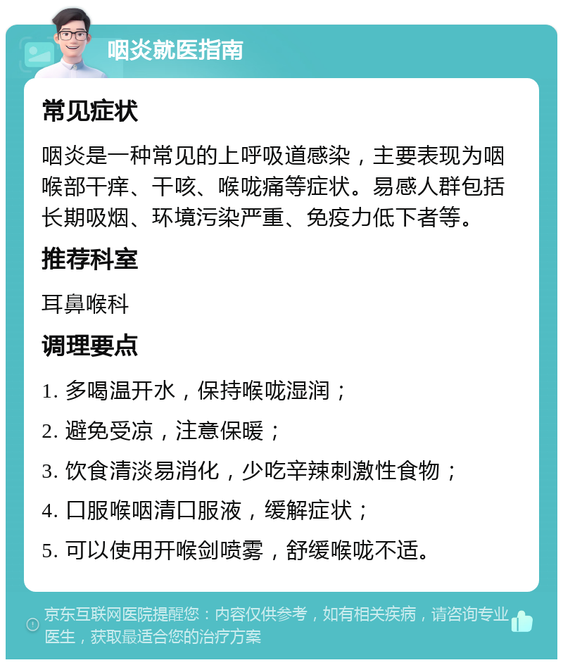 咽炎就医指南 常见症状 咽炎是一种常见的上呼吸道感染，主要表现为咽喉部干痒、干咳、喉咙痛等症状。易感人群包括长期吸烟、环境污染严重、免疫力低下者等。 推荐科室 耳鼻喉科 调理要点 1. 多喝温开水，保持喉咙湿润； 2. 避免受凉，注意保暖； 3. 饮食清淡易消化，少吃辛辣刺激性食物； 4. 口服喉咽清口服液，缓解症状； 5. 可以使用开喉剑喷雾，舒缓喉咙不适。