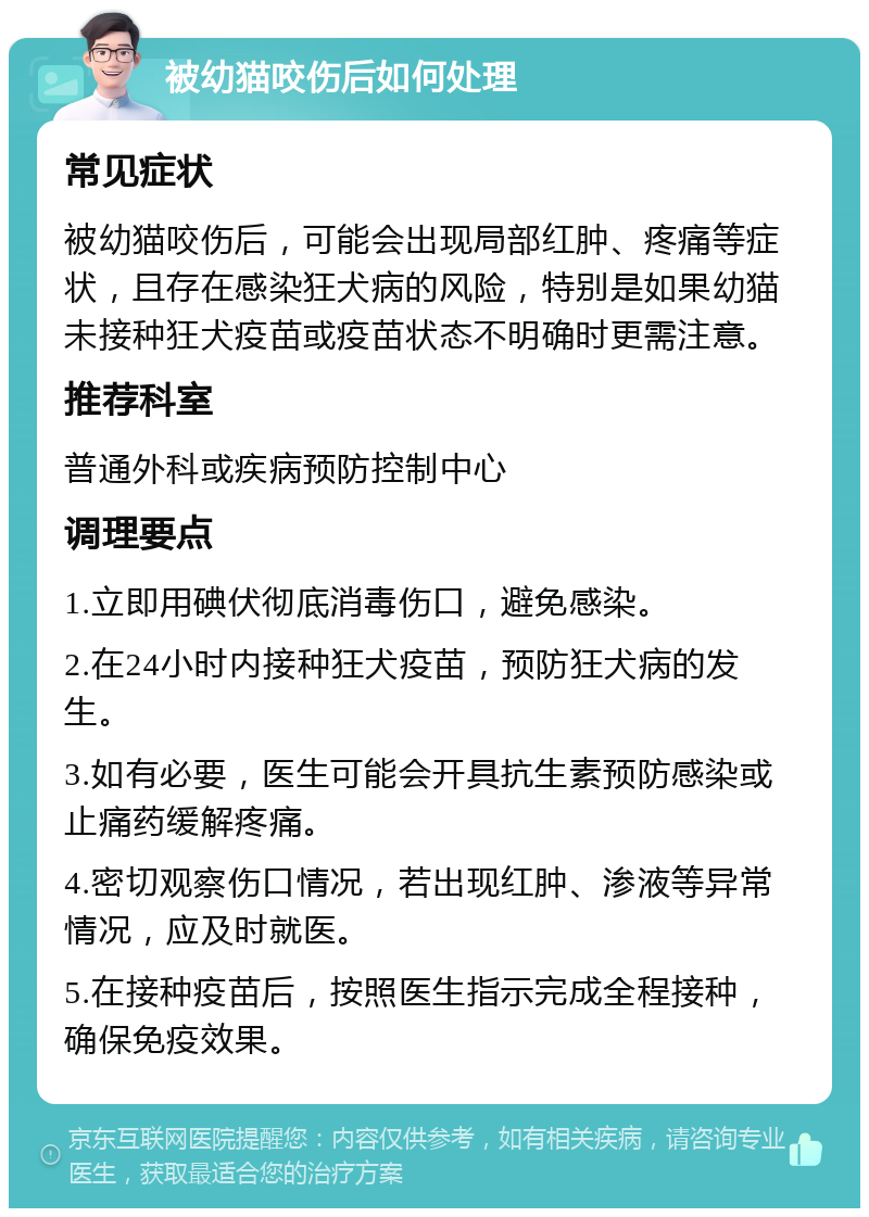 被幼猫咬伤后如何处理 常见症状 被幼猫咬伤后，可能会出现局部红肿、疼痛等症状，且存在感染狂犬病的风险，特别是如果幼猫未接种狂犬疫苗或疫苗状态不明确时更需注意。 推荐科室 普通外科或疾病预防控制中心 调理要点 1.立即用碘伏彻底消毒伤口，避免感染。 2.在24小时内接种狂犬疫苗，预防狂犬病的发生。 3.如有必要，医生可能会开具抗生素预防感染或止痛药缓解疼痛。 4.密切观察伤口情况，若出现红肿、渗液等异常情况，应及时就医。 5.在接种疫苗后，按照医生指示完成全程接种，确保免疫效果。