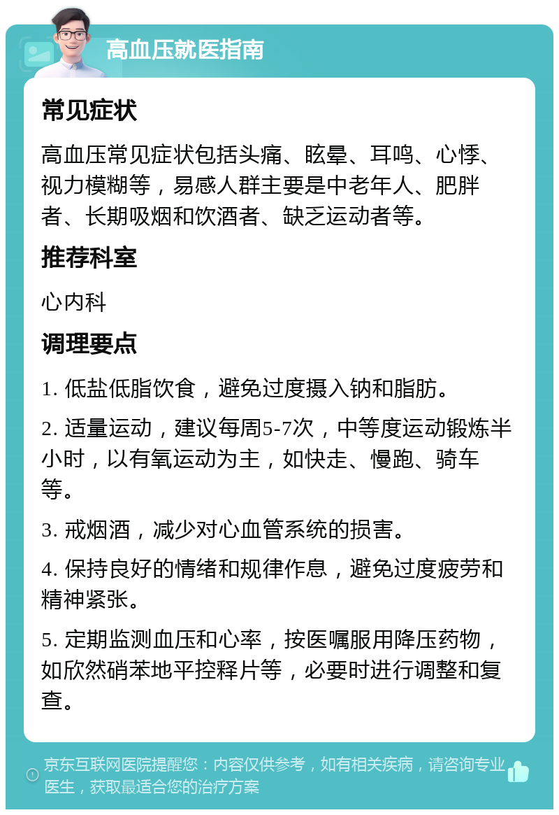 高血压就医指南 常见症状 高血压常见症状包括头痛、眩晕、耳鸣、心悸、视力模糊等，易感人群主要是中老年人、肥胖者、长期吸烟和饮酒者、缺乏运动者等。 推荐科室 心内科 调理要点 1. 低盐低脂饮食，避免过度摄入钠和脂肪。 2. 适量运动，建议每周5-7次，中等度运动锻炼半小时，以有氧运动为主，如快走、慢跑、骑车等。 3. 戒烟酒，减少对心血管系统的损害。 4. 保持良好的情绪和规律作息，避免过度疲劳和精神紧张。 5. 定期监测血压和心率，按医嘱服用降压药物，如欣然硝苯地平控释片等，必要时进行调整和复查。