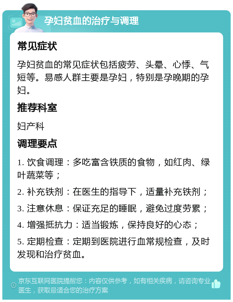 孕妇贫血的治疗与调理 常见症状 孕妇贫血的常见症状包括疲劳、头晕、心悸、气短等。易感人群主要是孕妇，特别是孕晚期的孕妇。 推荐科室 妇产科 调理要点 1. 饮食调理：多吃富含铁质的食物，如红肉、绿叶蔬菜等； 2. 补充铁剂：在医生的指导下，适量补充铁剂； 3. 注意休息：保证充足的睡眠，避免过度劳累； 4. 增强抵抗力：适当锻炼，保持良好的心态； 5. 定期检查：定期到医院进行血常规检查，及时发现和治疗贫血。