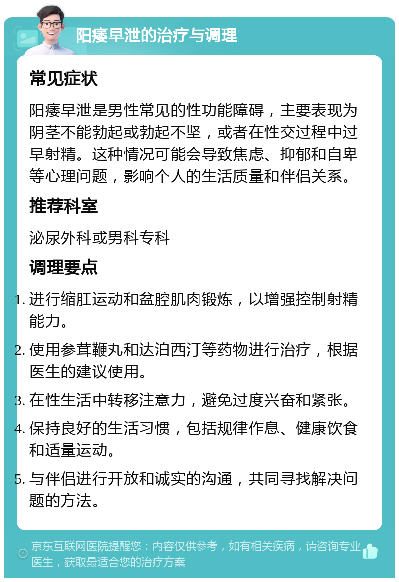 阳痿早泄的治疗与调理 常见症状 阳痿早泄是男性常见的性功能障碍，主要表现为阴茎不能勃起或勃起不坚，或者在性交过程中过早射精。这种情况可能会导致焦虑、抑郁和自卑等心理问题，影响个人的生活质量和伴侣关系。 推荐科室 泌尿外科或男科专科 调理要点 进行缩肛运动和盆腔肌肉锻炼，以增强控制射精能力。 使用参茸鞭丸和达泊西汀等药物进行治疗，根据医生的建议使用。 在性生活中转移注意力，避免过度兴奋和紧张。 保持良好的生活习惯，包括规律作息、健康饮食和适量运动。 与伴侣进行开放和诚实的沟通，共同寻找解决问题的方法。