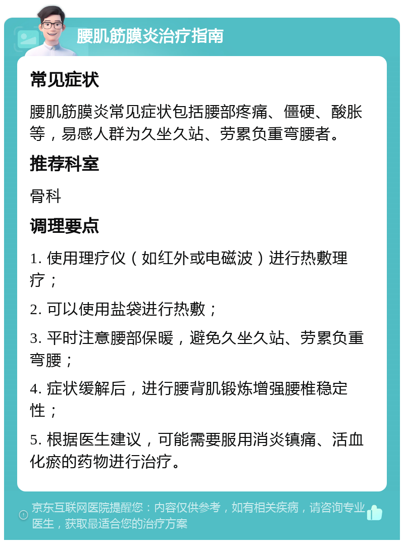 腰肌筋膜炎治疗指南 常见症状 腰肌筋膜炎常见症状包括腰部疼痛、僵硬、酸胀等，易感人群为久坐久站、劳累负重弯腰者。 推荐科室 骨科 调理要点 1. 使用理疗仪（如红外或电磁波）进行热敷理疗； 2. 可以使用盐袋进行热敷； 3. 平时注意腰部保暖，避免久坐久站、劳累负重弯腰； 4. 症状缓解后，进行腰背肌锻炼增强腰椎稳定性； 5. 根据医生建议，可能需要服用消炎镇痛、活血化瘀的药物进行治疗。