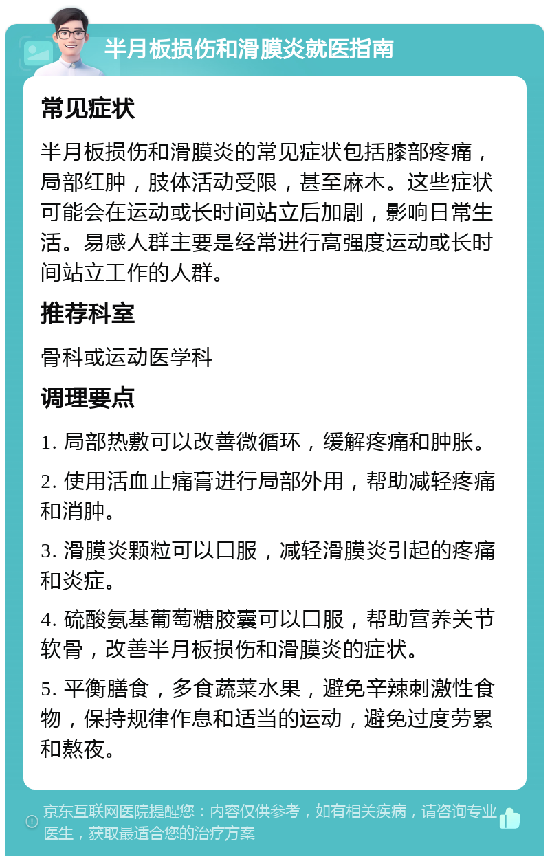 半月板损伤和滑膜炎就医指南 常见症状 半月板损伤和滑膜炎的常见症状包括膝部疼痛，局部红肿，肢体活动受限，甚至麻木。这些症状可能会在运动或长时间站立后加剧，影响日常生活。易感人群主要是经常进行高强度运动或长时间站立工作的人群。 推荐科室 骨科或运动医学科 调理要点 1. 局部热敷可以改善微循环，缓解疼痛和肿胀。 2. 使用活血止痛膏进行局部外用，帮助减轻疼痛和消肿。 3. 滑膜炎颗粒可以口服，减轻滑膜炎引起的疼痛和炎症。 4. 硫酸氨基葡萄糖胶囊可以口服，帮助营养关节软骨，改善半月板损伤和滑膜炎的症状。 5. 平衡膳食，多食蔬菜水果，避免辛辣刺激性食物，保持规律作息和适当的运动，避免过度劳累和熬夜。