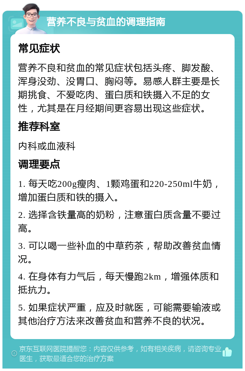 营养不良与贫血的调理指南 常见症状 营养不良和贫血的常见症状包括头疼、脚发酸、浑身没劲、没胃口、胸闷等。易感人群主要是长期挑食、不爱吃肉、蛋白质和铁摄入不足的女性，尤其是在月经期间更容易出现这些症状。 推荐科室 内科或血液科 调理要点 1. 每天吃200g瘦肉、1颗鸡蛋和220-250ml牛奶，增加蛋白质和铁的摄入。 2. 选择含铁量高的奶粉，注意蛋白质含量不要过高。 3. 可以喝一些补血的中草药茶，帮助改善贫血情况。 4. 在身体有力气后，每天慢跑2km，增强体质和抵抗力。 5. 如果症状严重，应及时就医，可能需要输液或其他治疗方法来改善贫血和营养不良的状况。