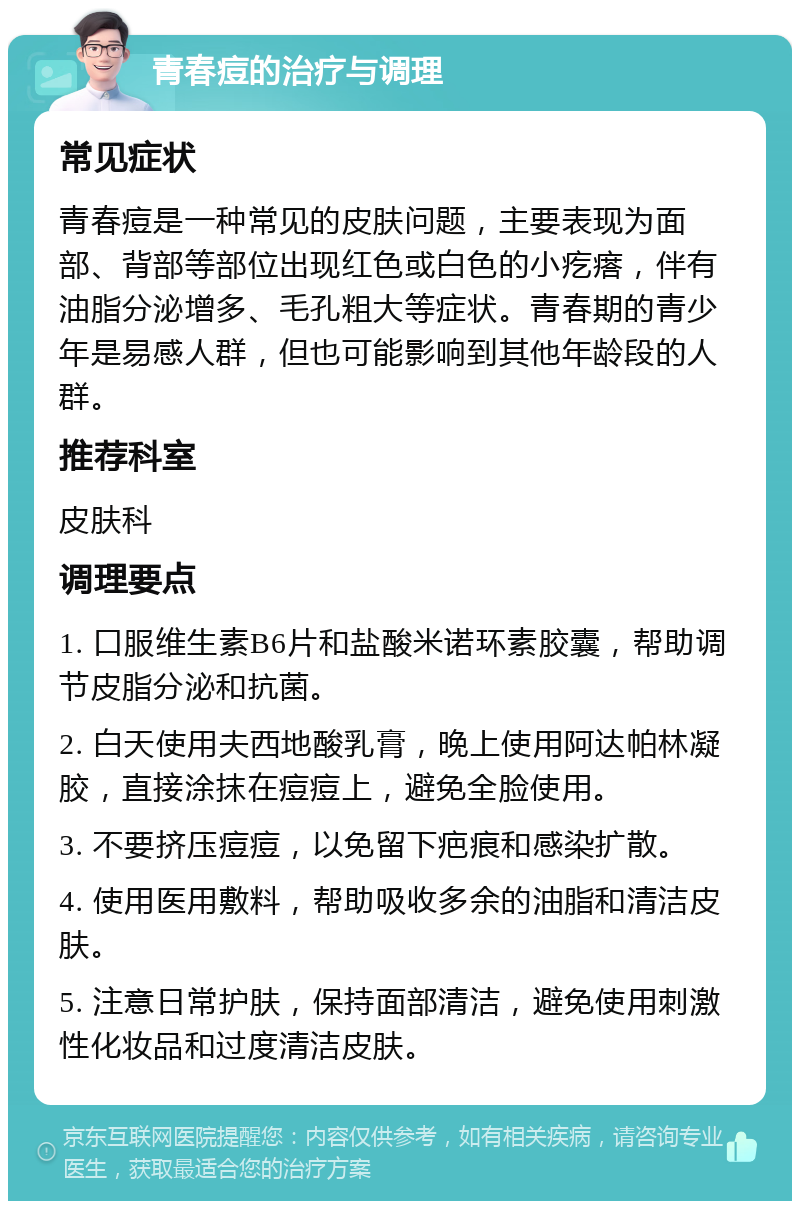 青春痘的治疗与调理 常见症状 青春痘是一种常见的皮肤问题，主要表现为面部、背部等部位出现红色或白色的小疙瘩，伴有油脂分泌增多、毛孔粗大等症状。青春期的青少年是易感人群，但也可能影响到其他年龄段的人群。 推荐科室 皮肤科 调理要点 1. 口服维生素B6片和盐酸米诺环素胶囊，帮助调节皮脂分泌和抗菌。 2. 白天使用夫西地酸乳膏，晚上使用阿达帕林凝胶，直接涂抹在痘痘上，避免全脸使用。 3. 不要挤压痘痘，以免留下疤痕和感染扩散。 4. 使用医用敷料，帮助吸收多余的油脂和清洁皮肤。 5. 注意日常护肤，保持面部清洁，避免使用刺激性化妆品和过度清洁皮肤。