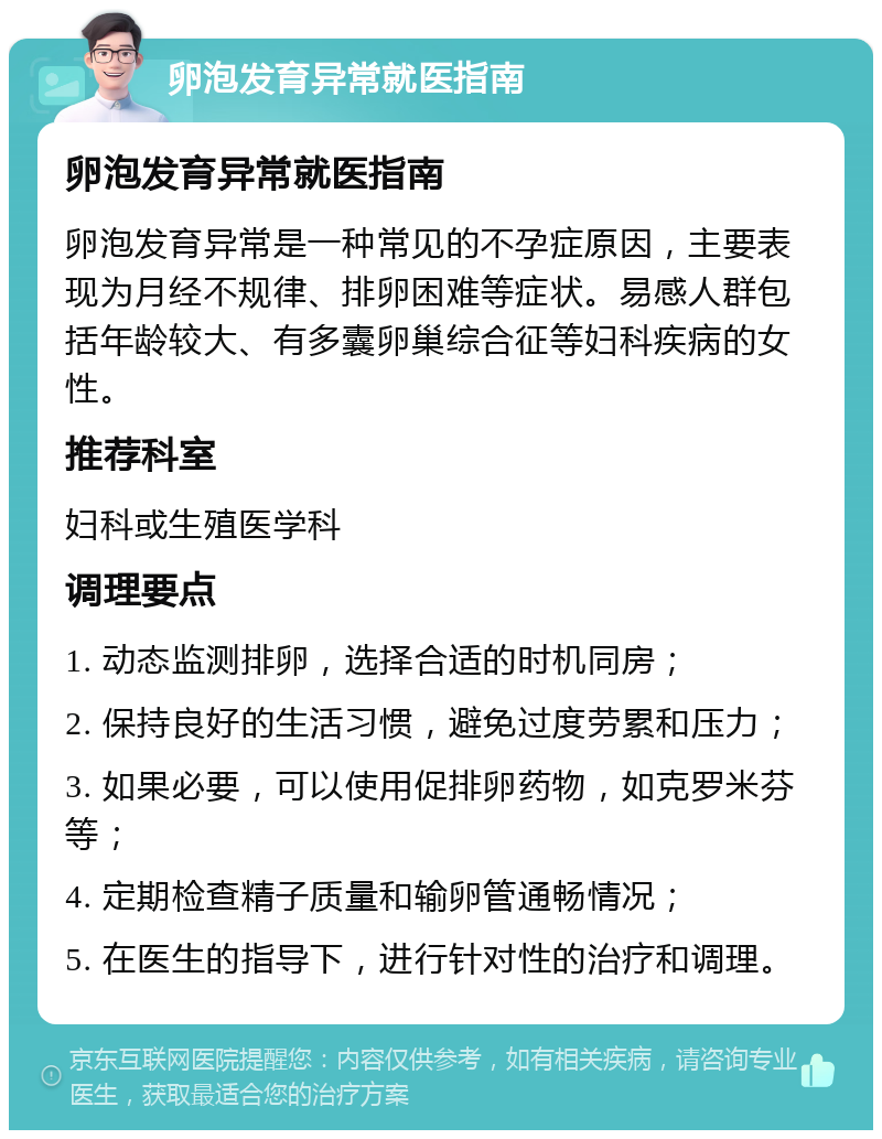 卵泡发育异常就医指南 卵泡发育异常就医指南 卵泡发育异常是一种常见的不孕症原因，主要表现为月经不规律、排卵困难等症状。易感人群包括年龄较大、有多囊卵巢综合征等妇科疾病的女性。 推荐科室 妇科或生殖医学科 调理要点 1. 动态监测排卵，选择合适的时机同房； 2. 保持良好的生活习惯，避免过度劳累和压力； 3. 如果必要，可以使用促排卵药物，如克罗米芬等； 4. 定期检查精子质量和输卵管通畅情况； 5. 在医生的指导下，进行针对性的治疗和调理。