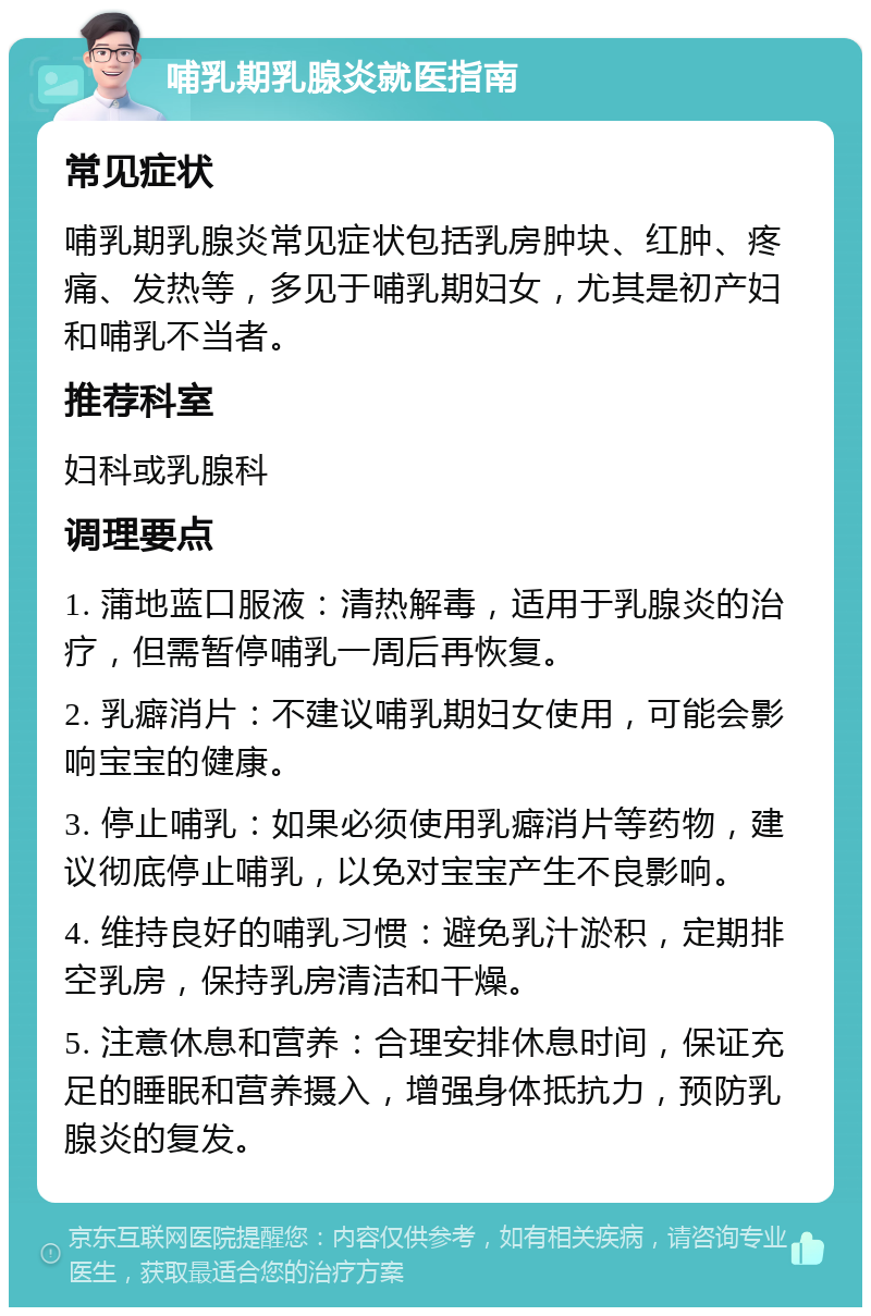 哺乳期乳腺炎就医指南 常见症状 哺乳期乳腺炎常见症状包括乳房肿块、红肿、疼痛、发热等，多见于哺乳期妇女，尤其是初产妇和哺乳不当者。 推荐科室 妇科或乳腺科 调理要点 1. 蒲地蓝口服液：清热解毒，适用于乳腺炎的治疗，但需暂停哺乳一周后再恢复。 2. 乳癖消片：不建议哺乳期妇女使用，可能会影响宝宝的健康。 3. 停止哺乳：如果必须使用乳癖消片等药物，建议彻底停止哺乳，以免对宝宝产生不良影响。 4. 维持良好的哺乳习惯：避免乳汁淤积，定期排空乳房，保持乳房清洁和干燥。 5. 注意休息和营养：合理安排休息时间，保证充足的睡眠和营养摄入，增强身体抵抗力，预防乳腺炎的复发。